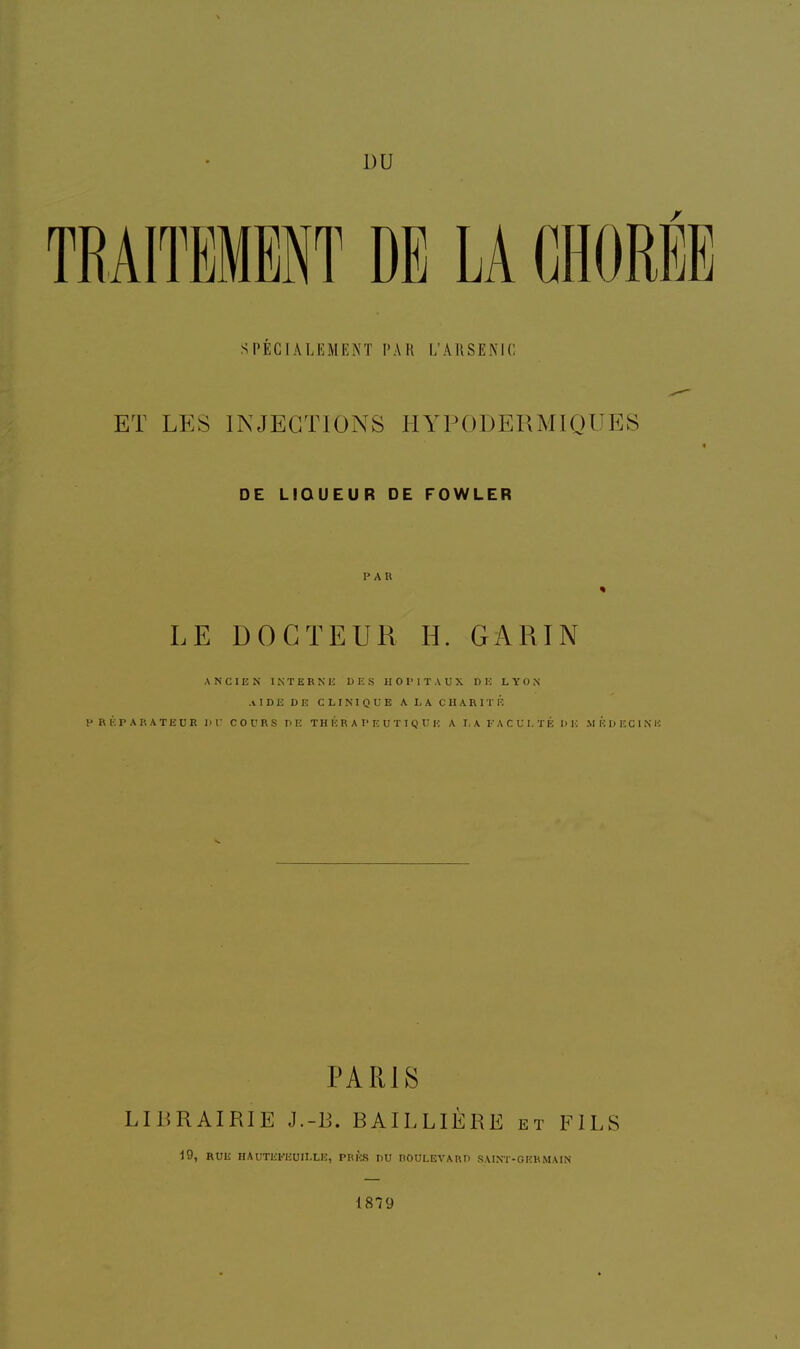 SPÉCIALEMENT PAR L'ARSENIC ET LES INJECTIONS HYPODERMIQUES DE LIQUEUR DE FOWLER PAR LE DOCTEUR H. GARIN ANCIEN INTERNE DES HOPITAUX DE LYON AIDE DE CLINIQUE A LA CHARITÉ PRÉPARATEUR DU COURS DE THÉRAPEUTIQUE A LA FACULTÉ DE MÉDECINE PARIS LIBRAIRIE J.-R. BAILLIÈRE et FILS 19, RUE HAUTEt'EUILLE, PRÈS DU BOULEVARD SAINT-GERMAIN 1879