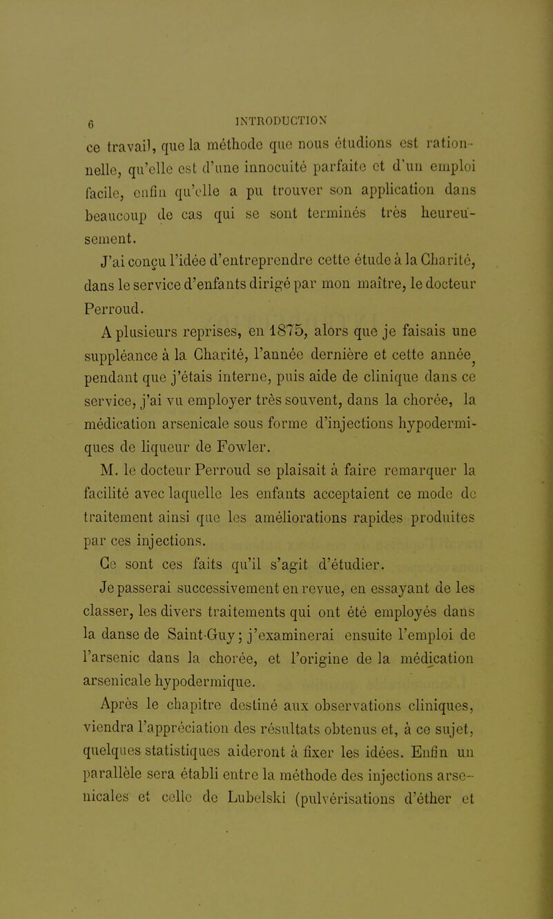 ce travail, que la méthode que nous étudions est ration- nelle, qu'elle est d'une innocuité parfaite et d'un emploi facile, enfin qu'elle a pu trouver son application dans beaucoup de cas qui se sont terminés très heureu- sement. J'ai conçu l'idée d'entreprendre cette étude à la Gha ri té, dans le service d'enfants dirigé par mon maître, le docteur Perroud. A plusieurs reprises, en 1875, alors que je faisais une suppléance à la Charité, l'année dernière et cette année? pendant que j'étais interne, puis aide de clinique dans ce service, j'ai vu employer très souvent, dans la chorée, la médication arsenicale sous forme d'injections hypodermi- ques de liqueur de Fowler. M. le docteur Perroud se plaisait à faire remarquer la facilité avec laquelle les enfants acceptaient ce mode de traitement ainsi que les améliorations rapides produites par ces injections. Ce sont ces faits qu'il s'agit d'étudier. Je passerai successivement en revue, en essayant de les classer, les divers traitements qui ont été employés dans la danse de Saint-Guy ; j'examinerai ensuite l'emploi de l'arsenic dans la chorée, et l'origine de la médication arsenicale hypodermique. Après le chapitre destiné aux observations cliniques, viendra l'appréciation des résultats obtenus et, à ce sujet, quelques statistiques aideront à fixer les idées. Enfin un parallèle sera établi entre la méthode des injections arse- nicales et celle de Lubolski (pulvérisations d'éther et