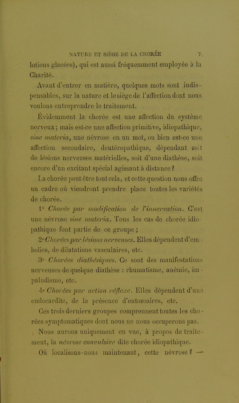 lotions glacées), qui est aussi fréquemment employée à la Charité. Avant d'entrer en matière, quelques mots sont indis- pensables, sur la nature et lesiègede l'affection dont nous voulons entreprendre le traitement. , Evidemment la chorée est une affection du système nerveux; mais est-ce une affection primitive, idiopathique. sine matériel, une névrose en un mot, ou bien est-ce une affection secondaire, deutéropathique, dépendant soit de lésions nerveuses matérielles, soit d'une diathèse, soit encore d'un excitant spécial agissant à distance? La chorée peut être tout cela, et cette question nous offre un cadre où viendront prendre place toutes les variétés de chorée. 1° Cltorée par modification de Vinnervation. C'est une névrose sine maleria. Tous les cas de chorée idio- pathique font partie de ce groupe ; 2°Choréespar lésions nerveuses. Elles dépendent d'em - bolies, de dilatations vasculaires, etc. 3° Chorèes diathésiques. Ce sont des manifestations nerveuses de quelque diathèse : rhumatisme, anémie, im- paludisme, etc. 4° Chorèes par action réflexe. Elles dépendent d'une endocardite, de la présence d'entozoaires, etc. Ces trois derniers groupes comprennent toutes les cho - rées symptomatiques dont nous ne nous occuperons pas. Nous aurons uniquement en vue, à propos de traite- ment, la névrose convulsive dite chorée idiopathique. Où localisons-nous maintenant, cette névrose ? —*