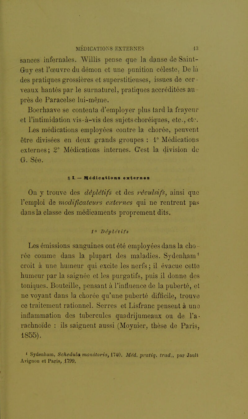 sances infernales. Willis pense que la danse de Saint- Guy est l'œuvre du démon et une punition céleste. De la des pratiques grossières et superstitieuses, issues de cer - veaux hantés par le surnaturel, pratiques accréditées au près de Paracelse lui-même. Boerhaave se contenta d'employer plus tard la frayeur et l'intimidation vis-à-vis des sujets choréiques, etc., etc. Les médications employées contre la chorée, peuvent être divisées en deux grands groupes ; 1° Médications externes; 2° Médications internes. C'est la division do G. Sée. § I. — médications externes On y trouve des déplètifs et des révulsifs, ainsi que l'emploi de modificateurs externes qui ne rentrent pas dans la classe des médicaments proprement dits. i° Déplètifs Les émissions sanguines ont été employées dans la cho - rée comme dans la plupart des maladies. Sydenham1 croit à une humeur qui excite les nerfs ; il évacue cetto humeur par la saignée et les purgatifs, puis il donne des toniques. Bouteille, pensant à l'influence de la puberté, et ne voyant dans la chorée qu'une puberté difficile, trouve ce traitement rationnel. Serres et Lisfranc pensent à une inflammation des tubercules quadrijumeaux ou de l'a- rachnoïde : ils saignent aussi (Moynier, thèse de Paris, 1855). 1 Sydenham, Schedula monitoria, 1740. Méd. pratiq. trad., par Jault Avignon et Paris, 1799.