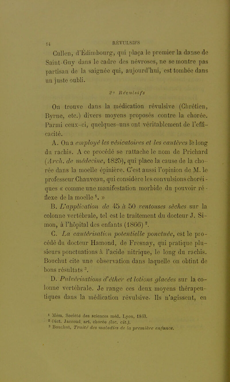 Culletr, d'Edimbourg, qui plaça le premier la danse de Saint-Guy dans le cadre des névroses, ne se montre pas partisan de la saignée qui, aujourd'hui, est tombée dans un juste oubli. 2° Révulsifs On trouve dans la médication révulsive (Chrétien, Byrne, etc.) divers moyens proposés contre la chorée. Parmi ceux-ci, quelques-uns ont véritablement de l'effi - cacité. A. On a employé les vèsicatoires et les cautères le long du rachis. A ce procédé se rattache le nom de Prichard (Arch. de médecine, 1825), qui place la cause de la cho- rée clans la moelle épinière. C'est aussi l'opinion de M. le professeur Chauveau, qui considère les convulsions choréi- ques « comme une manifestation morbide du pouvoir ré - ilexe de la moelle *. » B. L'application de 45 à 50 ventouses sèches sur la colonne vertébrale, tel est le traitement du docteur J. Si- mon, à l'hôpital des enfants (1866) 2. C. La cautérisation potentielle ponctuée, est le pro- cédé du docteur Hamond, de Fresnay, qui pratique plu- sieurs ponctuations à l'acide nitrique, le long du rachis. Bouchut cite une observation dans laquelle on obtint de bons résultats 3. D. Pulvérisations d'èther et lotions glacées sur la co- lonne vertébrale. Je range ces deux moyens thérapeu- tiques dans la médication révulsive. Ils n'agissent, en 1 Mém. Société des sciences méd. Lyon, 1853. 2Dict. Jaccoud, art. eborée (loc. cit.). 3 Bouchut, Traité des maladies de la -première enfance.