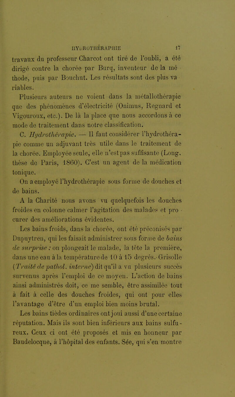 travaux du professeur Charcot ont tiré de l'oubli, a été dirigé contre la chorée par Burq, inventeur de la mé thode, puis par Bouchut. Les résultats sont des plus va riables. Plusieurs auteurs ne voient dans la métallothérapie que des phénomènes d'électricité (Onimus, Regnard et Vigouroux, etc.). De là la place que nous accordons a ce mode de traitement dans notre classification. C. Hydrothérapie. — Il faut considérer l'hydrothéra- pie comme un adjuvant très utile dans le traitement de la chorée. Employée seule, elle n'est pas suffisante (Long, thèse de Paris, 1860). C'est un agent de la médication tonique. On a employé l'hydrothérapie sous forme de douches et de bains. A la Charité nous avons vu quelquefois les douches froides en colonne calmer l'agitation des malades et pro • curer des améliorations évidentes. Les bains froids, dans la chorée, ont été préconisés par Dupuytren, qui les faisait administrer sous forme de bains de surprise ; on plongeait le malade, la tète la première, clans une eau à la températurede 10 à 15 degrés.-Grisolle (Traité depathol. interne) dit qu'il a vu plusieurs succès survenus après l'emploi de ce moyen. L'action de bains ainsi administrés doit, ce me semble, être assimilée tout à fait à celle des douches froides, qui ont pour elles l'avantage d'être d'un emploi bien moins brutal. Les bains tièdes ordinaires ont joui aussi d'une certaine réputation. Mais ils sont bien inférieurs aux bains sulfu- reux. Ceux ci ont été proposés et mis en honneur par Baudelocque, â l'hôpital des enfants. Sée, qui s'en montre