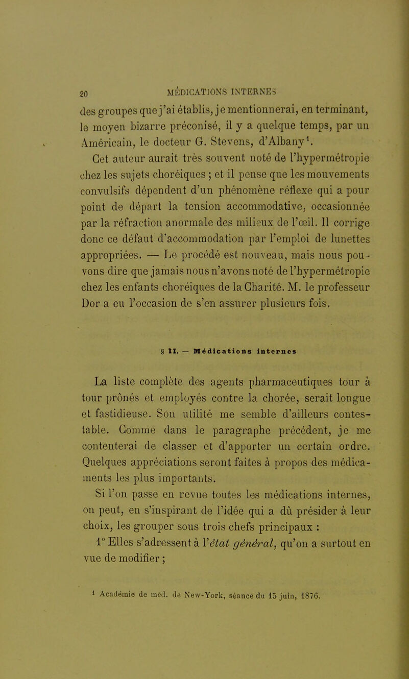 des groupes que j'ai établis, je mentionnerai, en terminant, le moyen bizarre préconisé, il y a quelque temps, par un Américain, le docteur G. Stevens, d'Albany1. Cet auteur aurait très souvent noté de l'hypermétropie chez les sujets choréiques ; et il pense que les mouvements convulsifs dépendent d'un phénomène réflexe qui a pour point de départ la tension accommodative, occasionnée par la réfraction anormale des milieux de l'œil. 11 corrige donc ce défaut d'accommodation par l'emploi de lunettes appropriées. — Le procédé est nouveau, mais nous pou- vons dire que jamais nous n'avons noté de l'hypermétropie chez les enfants choréiques de la Charité. M. le professeur Dor a eu l'occasion de s'en assurer plusieurs fois. § II. — Médications internes La liste complète des agents pharmaceutiques tour à tour prônés et employés contre la chorée, serait longue et fastidieuse. Son utilité me semble d'ailleurs contes- table. Gomme dans le paragraphe précédent, je me contenterai de classer et d'apporter un certain ordre. Quelques appréciations seront faites à propos des médica- ments les plus importants. Si l'on passe en revue toutes les médications internes, on peut, en s'inspirant de l'idée qui a du présider à leur choix, les grouper sous trois chefs principaux : 1° Elles s'adressent à Y état général, qu'on a surtout en vue de modifier ; » Académie de raéd. de New-York, séance du 15 juin, 1S7G.