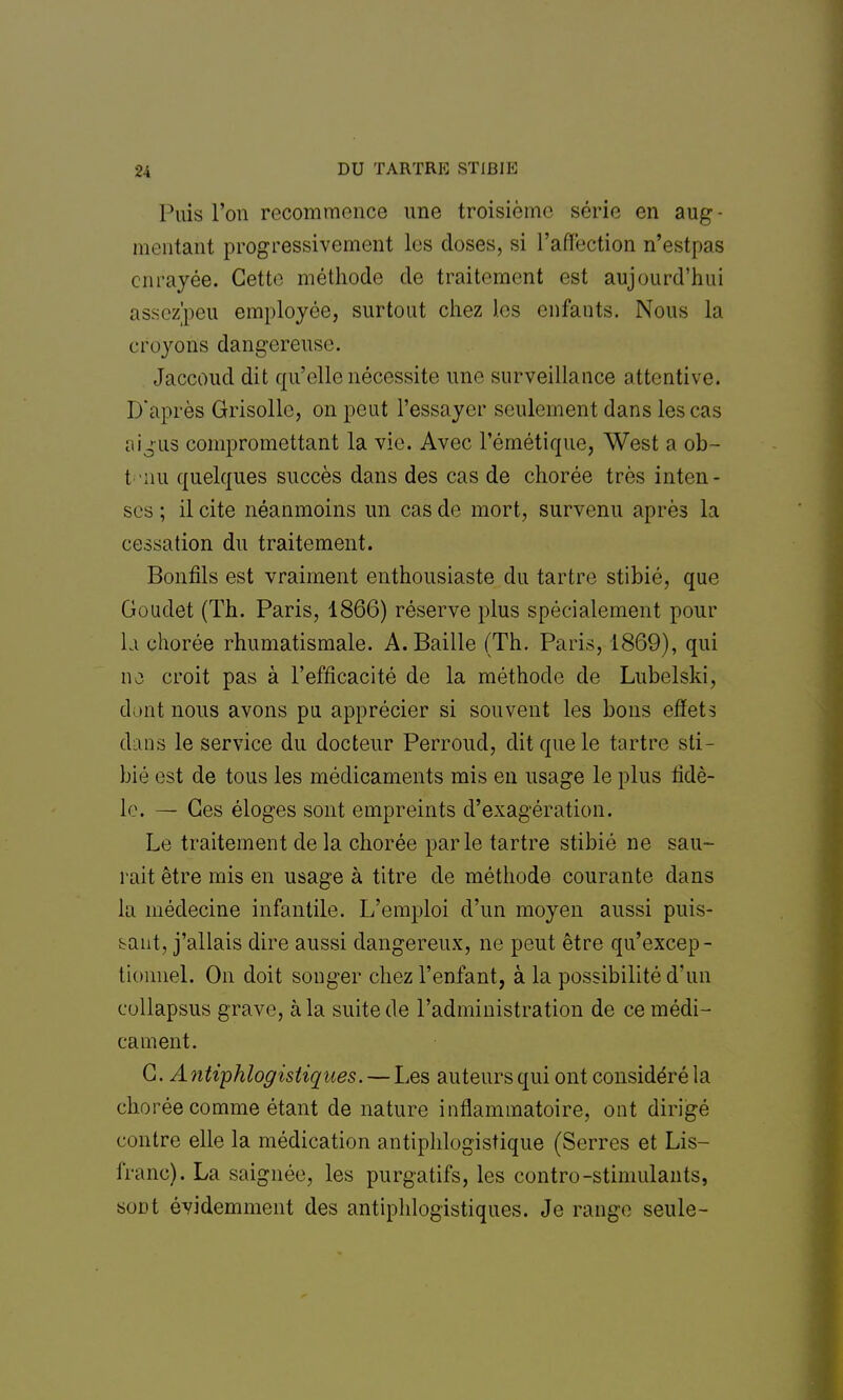 Puis l'on recommence une troisième série en aug- mentant progressivement les doses, si l'affection n'estpas enrayée. Cette méthode de traitement est aujourd'hui assezpeu employée, surtout chez les enfants. Nous la croyons dangereuse. Jaccoud dit qu'elle nécessite une surveillance attentive. D'après Grisolle, on peut l'essayer seulement dans les cas ai jus compromettant la vie. Avec l'émétique, West a ob- t nu quelques succès dans des cas de chorée très inten- ses ; il cite néanmoins un cas de mort, survenu après la cessation du traitement. Bonfils est vraiment enthousiaste du tartre stibié, que Goudet (Th. Paris, 1866) réserve plus spécialement pour la chorée rhumatismale. A. Baille (Th. Paris, 1869), qui no croit pas à l'efficacité de la méthode de Lubelski, dont nous avons pu apprécier si souvent les bons effets dans le service du docteur Perroud, dit que le tartre sti- bié est de tous les médicaments mis en usage le plus fidè- le. — Ces éloges sont empreints d'exagération. Le traitement de la chorée parle tartre stibié ne sau- rait être mis en usage à titre de méthode courante dans ln médecine infantile. L'emploi d'un moyen aussi puis- sant, j'allais dire aussi dangereux, ne peut être qu'excep- tionnel. On doit songer chez l'enfant, à la possibilité d'un eullapsus grave, à la suite de l'administration de ce médi- cament. G. A ntiphlogistiques. — Les auteurs qui ont considéré la chorée comme étant de nature inflammatoire, ont dirigé contre elle la médication antiphlogistique (Serres et Lis- franc). La saignée, les purgatifs, les contro-stimulants, sont évidemment des antiphlogïstiques. Je range seule-