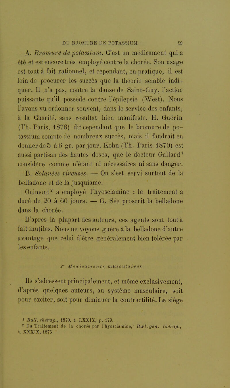 DU BROMURE DE POTASSIUM £9 A. Bromure de potassium. C'est un médicament qui a été et est encore très employé contre la chorée. Son usage est tout à fait rationnel, et cependant, en pratique, il est loin de procurer les succès que la théorie semble indi- quer. 11 n'a pas, contre la danse de Saint-Guy, l'action puissante qu'il possède contre l'épilepsie (West). Nous l'avons vu ordonner souvent, dans le service des enfants, à la Charité, sans résultat bien manifeste. H. Guérin (Th. Paris, 1876) dit cependant que le bromure de po- tassium compte de nombreux succès, mais il faudrait en donner de 5 à G gr. par jour. Kohn (Th. Paris 1870) est aussi partisan des hautes doses, que le docteur Gallard1 considère comme n'étant ni nécessaires ni sans danger, B. Solanées vireuses. — On s'est servi surtout de la belladone et de la jusquiame. Oulmont2 a employé l'hyosciamine : le traitement a duré de 20 à 60 jours. — G, Sée proscrit la belladone dans la chorée. D'après la plupart des auteurs, ces agents sont tout à fait inutiles. Nous ne voyons guère à la belladone d'autre avantage que celui d'être généralement bien tolérée par les enfants. .9° Médicament s musculaires Ils s'adressent principalement, et même exclusivement, d'après quelques auteurs, au système musculaire, soit pour exciter, soit pour diminuer la contractilité. Le siège 1 Bull, thérap., 18/0, t. LXXIX, p. 179. 2 Du Traitement de la chorie par l'hyosoiamine,' Dull.gén. thérap., t. XXXIX, 1875