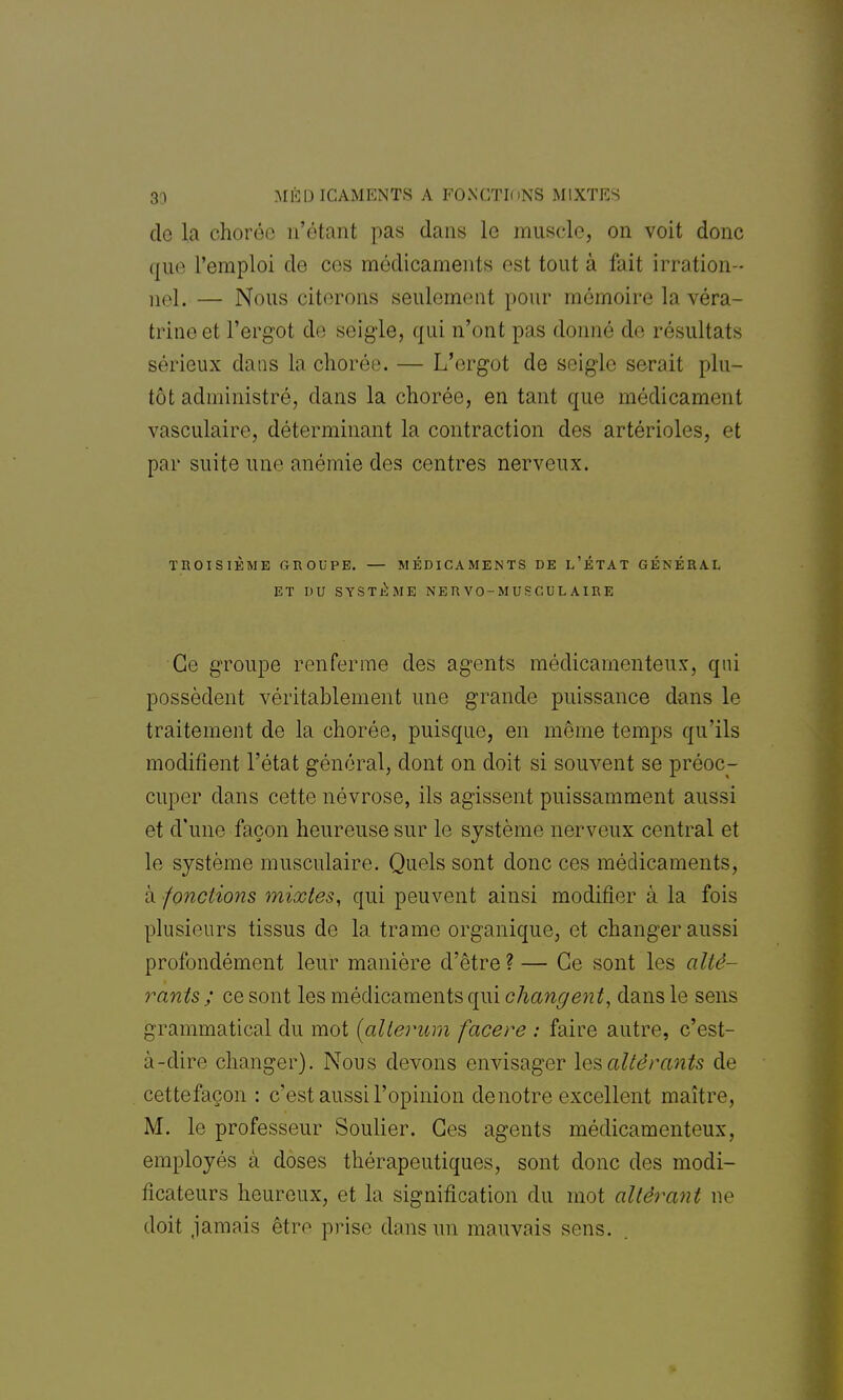 3a MÉD ICAMENTS A FOXGTfl >NS MIXTES de la chorôe n'étant pas dans le muscle, on voit donc que l'emploi de ces médicaments est tout à fait irration- nel. — Nous citerons seulement pour mémoire la véra- trineet l'ergot de seigle, qui n'ont pas donné de résultats sérieux dans la chorée. — L'ergot de seigle serait plu- tôt administré, dans la chorée, en tant que médicament vasculaire, déterminant la contraction des artérioles, et par suite une anémie des centres nerveux. TROISIÈME GROUPE. — MÉDICAMENTS DE L'ÉTAT GÉNÉRAL ET DU SYSTÈME NERVO-MUSCULAIRE Ce groupe renferme des agents médicamenteux, qui possèdent véritablement une grande puissance dans le traitement de la chorée, puisque, en même temps qu'ils modifient l'état général, dont on doit si souvent se préoc- cuper dans cette névrose, ils agissent puissamment aussi et d'une façon heureuse sur le système nerveux central et le système musculaire. Quels sont donc ces médicaments, à fonctions mixtes, qui peuvent ainsi modifier à la fois plusieurs tissus de la trame organique, et changer aussi profondément leur manière d'être?— Ce sont les alté- rants ; ce sont les médicaments qui changent, dans le sens grammatical du mot {allerum facere : faire autre, c'est- à-dire changer). Nous devons envisager les altérants de cettefaçon : c'est aussi l'opinion de notre excellent maître, M. le professeur Soulier. Ces agents médicamenteux, employés à doses thérapeutiques, sont donc des modi- ficateurs heureux, et la signification du mot altérant ne doit jamais être prise dans un mauvais sens.