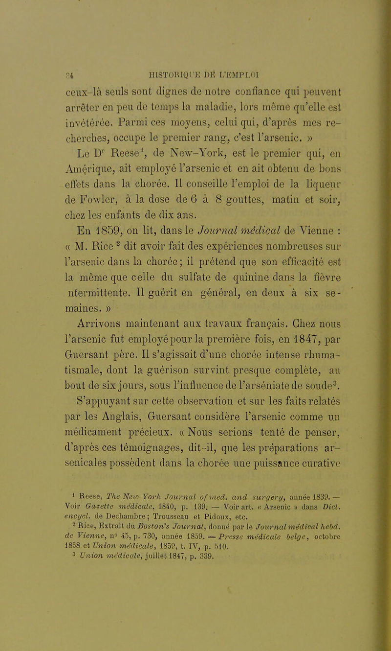 .•?4 HISTORIQUE DÉ L'EMPLOI ceux-là seuls sont clignes de notre confiance qui peuvent arrêter en peu de temps la maladie, lors même qu'elle est invétérée. Parmi ces moyens, celui qui, d'après mes re- cherches, occupe le premier rang1, c'est l'arsenic. » Le Dr Reese1, de New-York, est le premier qui, en Amérique, ait employé l'arsenic et en ait obtenu de bous effets dans la cliorée. Il conseille l'emploi de la liqueur de Fowler, à la dose de 6 à 8 gouttes, matin et soir, chez les enfants de dix ans. En 1859, on lit, dans le Journal médical de Vienne : « M. Rice 2 dit avoir fait des expériences nombreuses sur l'arsenic dans la chorée ; il prétend que son efficacité est la même que celle du sulfate de quinine dans la fièvre ntermittente. Il guérit en général, en deux à six se- maines. » Arrivons maintenant aux travaux français. Chez nous l'arsenic fut employé pour la première fois, en 1847, par Guersant père. Il s'agissait d'une chorée intense rhuma- tismale, dont la guérison survint presque complète, au bout de six jours, sous l'influence de l'arséniate de soude3. S'appuyant sur cette observation et sur les faits relatés par les Anglais, Guersant considère l'arsenic comme un médicament précieux, a Nous serions tenté de penser, d'après ces témoignages, dit-il, que les préparations ar- senicales possèdent dans la chorée une puissance curativc 1 Reese, The Ne 10 York Journal ofmed. and surgery, année 1839. — Voir Gazette médicale, 1840, p. 139. — Voix-art. «Arsenic » dans Dicl. encycl. de Decbambre; Trousseau et Pidoux, etc. 2 Rice, Extrait du Boston's Journal, donné par le Journal médical hebd. de Vienne, n° 45, p. 730, année 1859. —Presse médicale belge, octobre 1858 et Union médicale, 1859, t. IV, p. 510.