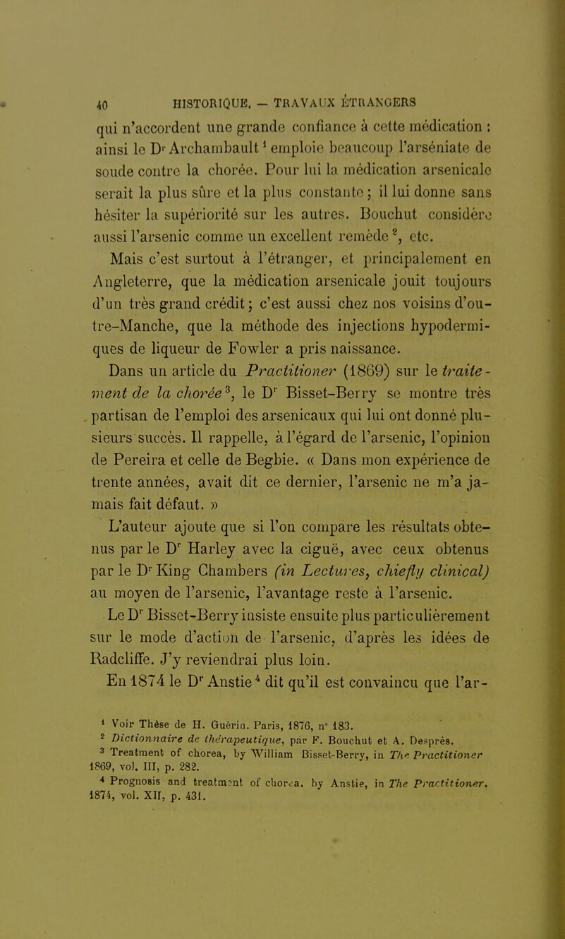 qui n'accordent une grande confiance à celte médication : ainsi le D1 Archambault1 emploie beaucoup l'arséniate de soude contre la chorée. Pour lui la médication arsenicale serait la plus sûre et la plus constante ; il lui donne sans hésiter la supériorité sur les autres. Bouchut consiuViv aussi l'arsenic comme un excellent remède2, etc. Mais c'est surtout à l'étranger, et principalement en Angleterre, que la médication arsenicale jouit toujours d'un très grand crédit ; c'est aussi chez nos voisins d'ou- tre-Manche, que la méthode des injections hypodermi- ques de liqueur de Fowler a pris naissance. Dans un article du Practitioner (1869) sur le traite- ment de la chorée3, le Dr Bisset-Berry se montre très partisan de l'emploi des arsenicaux qui lui ont donné plu- sieurs succès. 11 rappelle, à l'égard de l'arsenic, l'opinion de Pereira et celle de Begbie. « Dans mon expérience de trente années, avait dit ce dernier, l'arsenic ne m'a ja- mais fait défaut. » L'auteur ajoute que si l'on compare les résultats obte- nus parle Dr Harley avec la ciguë, avec ceux obtenus parle DrKing Chambers (in Lectures, chiefly clinical) au moyen de l'arsenic, l'avantage reste à l'arsenic. Le Dr Bisset-Berry insiste ensuite plus particulièrement sur le mode d'action de l'arsenic, d'après les idées de Radcliffe. J'y reviendrai plus loin. En 1874 le D1' Anstie4 dit qu'il est convaincu que l'ar- 1 Voir Thèse de H. Guèrio. Paris, 1876, n° 183. 2 Dictionnaire de thérapeutique, par F. Bouchut et A. Desprès. 3 Treatment of chorea, by William Bisset-Berry, in The Practitioner 1869, vol. III, p. 282. * Prognosis aod treatment of chorea. by Anstie, in The Practitioner. 1874, vol. XII, p. 431.