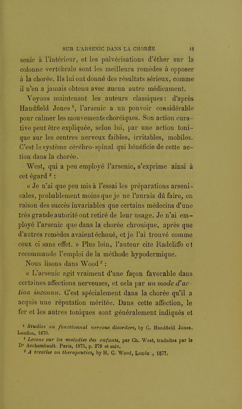 sonic à l'intérieur, et les pulvérisations d'éther sur la colonne vertébrale sont les meilleurs remèdes à opposer à la chorée. Ils lui ont donné des résultats sérieux, comme il n'en a jamais obtenu avec aucun autre médicament. Voyons maintenant les auteurs classiques : d'après Handfield Jones1, l'arsenic a un pouvoir considérable pour calmer les mouvements choréiques. Son action cura- tive peut être expliquée, selon lui, par une action toni- que sur les centres nerveux faibles, irritables, mobiles. C'est le système cérébro-spinal qui bénéficie de cette ac- tion dans la chorée. West, qui a peu employé l'arsenic, s'exprime ainsi à cet égard 2 : « Je n'ai que peu mis à l'essai les préparations arseni- cales, probablement moins que je ne l'aurais dû faire, en raison des succès invariables que certains médecins d'une très grande autorité ont retiré de leur usage. Je n'ai em- ployé l'arsenic que dans la chorée chronique, après que d'autres remèdes avaient échoué, et je l'ai trouvé comme ceux ci sans effet. » Plus loin, l'auteur cite Radclitfe et recommande l'emploi de la méthode hypodermique. Nous lisons dans Wood3 : « L'arsenic agit vraiment d'une façon favorable dans certaines affections nerveuses, et cela par un mode d'ac- tion inconnu. C'est spécialement dans la chorée qu'il a acquis une réputation méritée. Dans cette affection, le fer et les autres toniques sont généralement indiqués et 1 Studies on fonctionnai nervous disorders, by G. Handfield Jones. London, 1870. 2 Leçons sur les maladies des enfants, par Ch. West, traduites par le Dr Archambault. Paris, 1875, p. 279 et suiv. 3 A treatise on therapeuticst by H, G. Wpod, Lonilo , 1877,