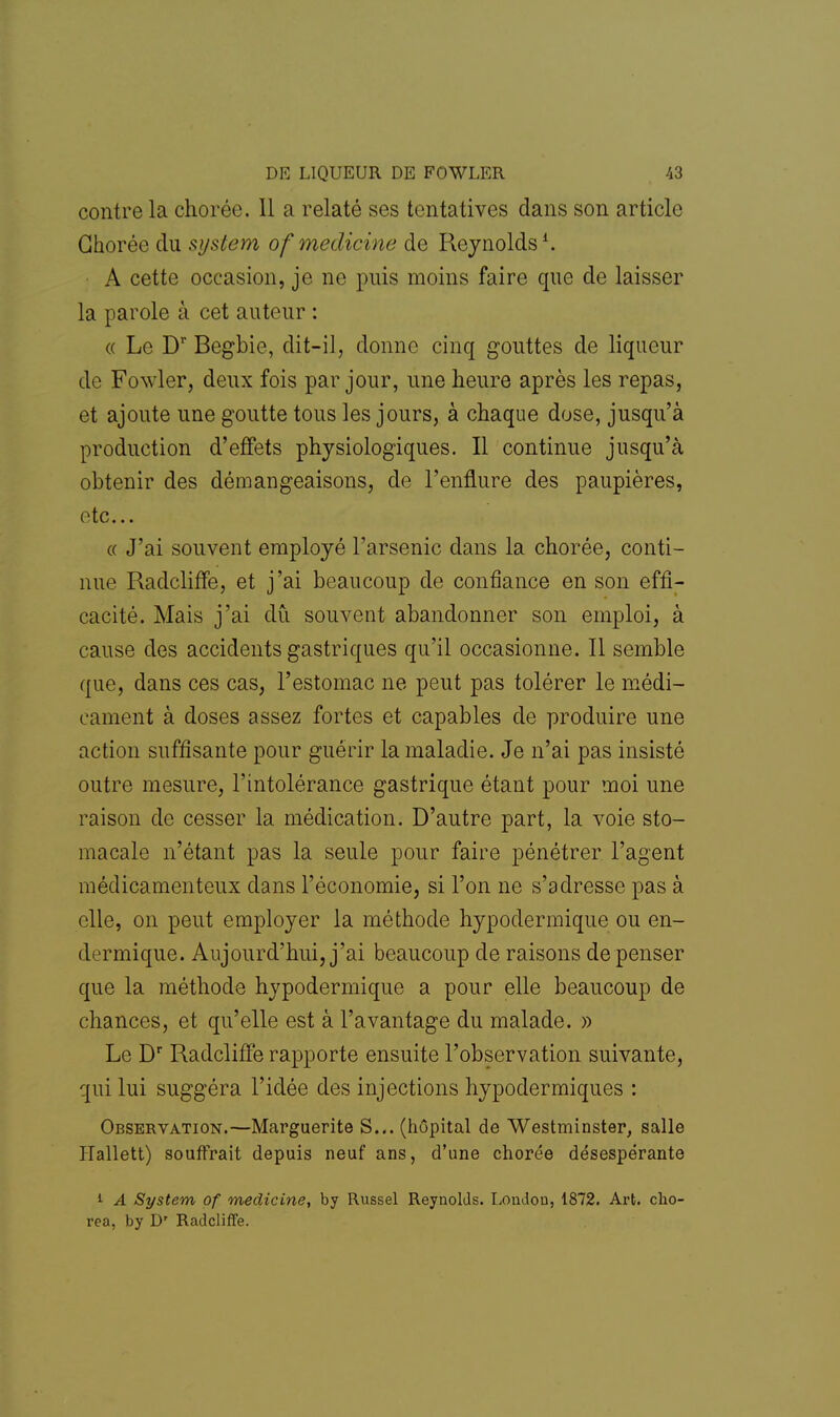 contre la chorée. Il a relaté ses tentatives dans son article Chorée du system of medicine de Reynolds1. A cette occasion, je ne puis moins faire que de laisser la parole à cet auteur : « Le Dr Regbie, dit-il, donne cinq gouttes de liqueur de Fowler, deux fois par jour, une heure après les repas, et ajoute une goutte tous les jours, à chaque dose, jusqu'à production d'effets physiologiques. Il continue jusqu'à obtenir des démangeaisons, de l'enflure des paupières, etc.. « J'ai souvent employé l'arsenic dans la chorée, conti- nue Radcliffe, et j'ai beaucoup de confiance en son effi- cacité. Mais j'ai dû souvent abandonner son emploi, à cause des accidents gastriques qu'il occasionne. Il semble que, dans ces cas, l'estomac ne peut pas tolérer le médi- cament à doses assez fortes et capables de produire une action suffisante pour guérir la maladie. Je n'ai pas insisté outre mesure, l'intolérance gastrique étant pour moi une raison de cesser la médication. D'autre part, la voie sto- macale n'étant pas la seule pour faire pénétrer l'agent médicamenteux clans l'économie, si l'on ne s'adresse pas à elle, on peut employer la méthode hypodermique ou en- dermique. Aujourd'hui, j'ai beaucoup de raisons de penser que la méthode hypodermique a pour elle beaucoup de chances, et qu'elle est à l'avantage du malade. » Le Dr Radcliffe rapporte ensuite l'observation suivante, qui lui suggéra l'idée des injections hypodermiques : Observation.—Marguerite S... (hôpital de Westminster, salle Hallett) souffrait depuis neuf ans, d'une chorée désespérante 1 A System of medicine, by Russel Reynolds. Londou, 1872. Art. cho- rea, by D' Radcliffe.