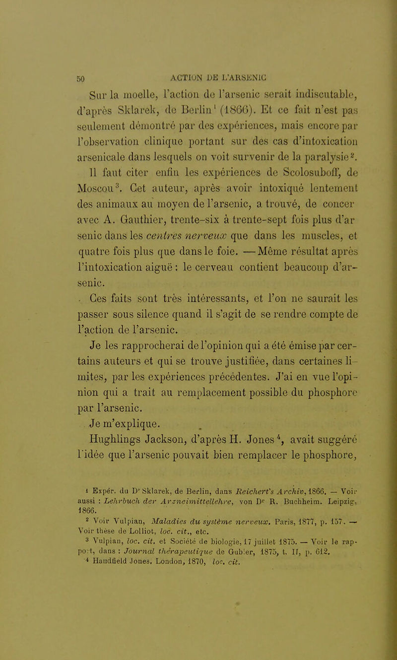 Sur la moelle, l'action de l'arsenic serait indiscutable, d'après Sldarek, de Berlin1 (1866). Et ce fait n'est pas seulement démontré par des expériences, mais encore par l'observation clinique portant sur des cas d'intoxication arsenicale dans lesquels on voit survenir de la paralysie2. 11 faut citer enfin les expériences de Scolosuboff, de Moscou3. Cet auteur, après avoir intoxiqué lentement des animaux au moyen de l'arsenic, a trouvé, de concer avec A. Gauthier, trente-six à trente-sept fois plus d'ar senic clans les centres nerveux que dans les muscles, et quatre fois plus que dans le foie. —Même résultat après l'intoxication aiguë : le cerveau contient beaucoup d'ar- senic. . Ces faits sont très intéressants, et l'on ne saurait les passer sous silence quand il s'agit de se rendre compte de l'action de l'arsenic. Je les rapprocherai de l'opinion qui a été émise par cer- tains auteurs et qui se trouve justifiée, dans certaines li- mites, par les expériences précédentes. J'ai en vue l'opi- nion qui a trait au remplacement possible du phosphore par l'arsenic. Je m'explique. Hughlings Jackson, d'après H. Jones4, avait suggéré l'idée que l'arsenic pouvait bien remplacer le phosphore, 1 Espér. du Dr Sklarek, de Berlin, dans Reicherfs Archiv,iSQ6. — Voir aussi : Lehrbuch der Arzneimittellehre, von Dr R. Buchheim. Leipzig. 1866. 2 Voir Vulpian, Maladies du système nerveux. Paris, 1877, p. 157. — Voir thèse de Lolliot, loc. cit., etc. 3 Vulpian, loc. cit. et Société de biologie, 17 juillet 1875. — Voir le rap- port, dans : Journal thérapeutique de Gub!er, 1875, t. If, p. 612. * Handfield Jones. London, 1870, loc. cit.