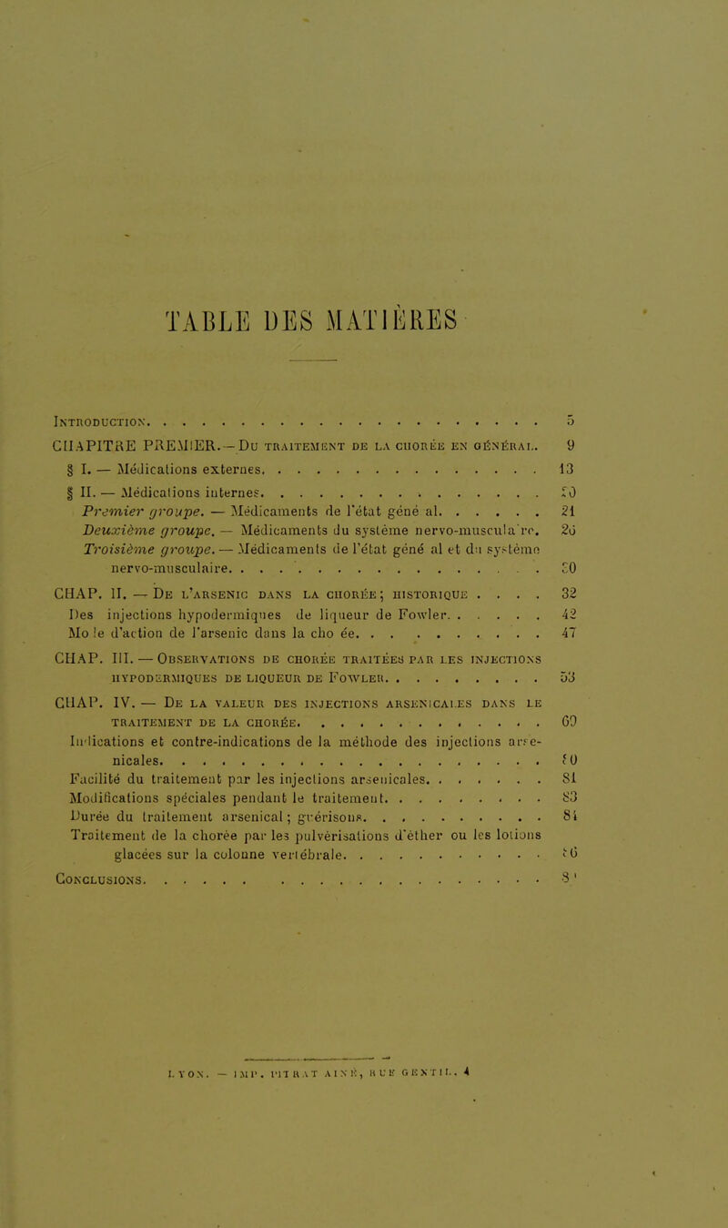 TABLE DES MATIÈRES Introduction 5 CHAPITRE PREMIER. - Du traitement de la chorée en général. 9 § I. — Médications externes 13 | II. — Médications internes £0 Premier groupe. — Médicaments de l'état géné al 21 Deuxième groupe. — Médicaments du système nervo-muscula're. 2ù Troisième groupe. — Médicaments de l'état géné al et du systèmo nervo-musculaire. . . . £0 CHAP. II. —De l'arsenic dans la chorée; historique .... 32 Des injections hypodermiques de liqueur de Fowlei* 42 Mo le d'action de l'arsenic dans la cbo ée 47 CHAP. III. — Observations de chorée traitées par les injections hypodermiques de liqueur de Fowleh D3 CHAP. IV. — De la valeur des injections arsenicales dans le traitement de la chorée GO Indications et contre-indications de la méthode des injections arse- nicales. (0 Facilité du traitement par les injections arsenicales Si Modifications spéciales pendant le traitement S3 Durée du traitement arsenical; grérisons 84 Traitement de la chorée par les pulvérisations d'éther ou les loliuns glacées sur la colonne vertébrale Conclusions 3-' I. VON. — 1211*. TITRAT A I S K , RUK GENTIL. 4