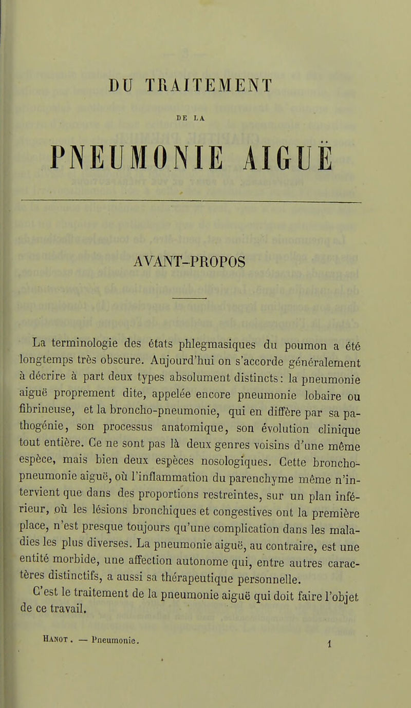 DE LA PNEUMONIE AIGUË AVANT-PROPOS La terminologie des états phlegraasiques du poumon a été longtemps très obscure. Aujourd'hui on s'accorde généralement à décrire à part deux types absolument distincts: la pneumonie aiguë proprement dite, appelée encore pneumonie lobaire ou fîbrineuse, et la broncho-pneumonie, qui en diffère par sa pa- thogénie, son processus anatomique, son évolution clinique tout entière. Ce ne sont pas là deux genres voisins d'une même espèce, mais bien deux espèces nosologiques. Cette broncho- pneumonie aiguë, oià l'inflammation du parenchyme même n'in- tervient que dans des proportions restreintes, sur un plan infé- rieur, oîi les lésions bronchiques et congestives ont la première place, n'est presque toujours qu'une complication dans les mala- dies les plus diverses. La pneumonie aiguë, au contraire, est une entité morbide, une affection autonome qui, entre autres carac- tères distinctifs, a aussi sa thérapeutique personnelle. C'est le traitement de la pneumonie aiguë qui doit faire l'objet de ce travail. Hanot. — Pneumonie.