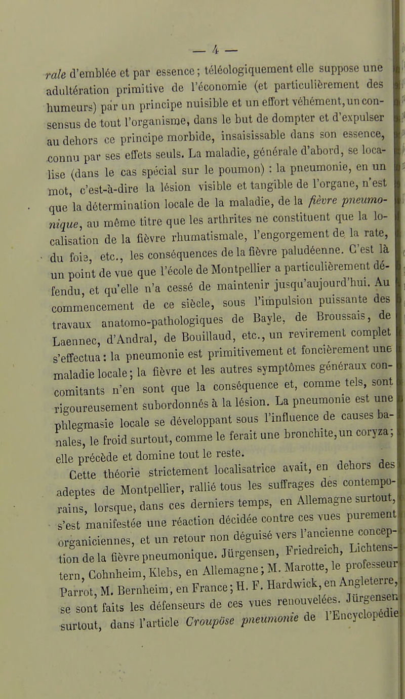 raie d'emblée et par essence ; téléologiqueraent elle suppose une adultération primitive de l'économie (et particulièrement des humeurs) par un principe nuisible et un effort véhément, un con- sensus de tout l'organisme, dans le but de dompter et d'expulser au dehors ce principe morbide, insaisissable dans son essence, connu par ses effets seuls. La maladie, générale d'abord, se loca- lise (dans le cas spécial sur le poumon) : la pneumonie, en un mot, c'est-à-dire la lésion visible et tangible de l'organe, n'est que'la détermination locale de la maladie, de la fièvre pneumo- nique, au même titre que les arthrites ne constituent que la lo- calisation de la fièvre rhumatismale, l'engorgement de la rate, • du fois etc., les conséquences de la fièvre paludéenne. C'est là un point de vue que l'école de Montpellier a particulièrement dé- fendu et qu'elle n'a cessé de maintenir jusqu'aujourd'hm. Au commencement de ce siècle, sous l'impulsion puissante des travaux anatomo-pathologiques de Bayle, de Broussais, de Laennec, d'Andral, de BouiUaud, etc., un revirement complet s'effectua : la pneumonie est primitivement et foncièrement une maladie locale; la fièvre et les autres symptômes généraux con- comitants n'en sont que la conséquence et, comme tels, sont rigoureusement subordonnés à la lésion. La pneumonie est une phlegmasie locale se développant sous l'influence de causes ba- nales, le froid surtout, comme le ferait une bronchite,un coryza; elle précède et domine tout le reste. ' Cette théorie strictement localisatrice avait, en dehors des adeptes de Montpellier, rallié tous les suffrages des contempo- rains, lorsque, dans ces derniers temps, en Allemagne surtout ■ s'est manifestée une réaction décidée contre ces vues purement organiciennes, et un retour non déguisé vers l'ancienne concep- tion de la fièvre pneumonique.Jûrgensen, Friedreich, L.chten tern Cohnheim, Klebs, en AUemagne ; M. Marotte, le professeu leui, uuuii , , TJnrrlwirk en Angleterre Parrot, M. Bernheim, en France ; H. F. Hardwick en ^ « se sont faits les défenseurs de ces vues renouvelées. Jurgen.en surtout, dans l'article CroupOse pneu.nonie de l'Encyclopéd.