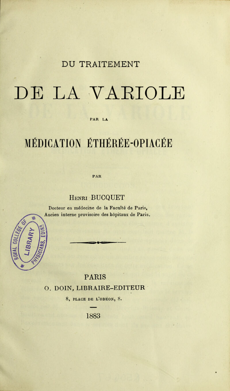 DU TRAITEMENT DE LA VAKIOLE PAR LA MÉDICATION ÉTHÉRÉE-OPIACÉE PAR Henri BUCQUET Docteur en médecine de la Faculté de Paris, Ancien interne provisoire des hôpitaux de Paris. PARIS O. DOIN, LIBRAIRE-EDITEUR 8, PLAGE DE L'ODÉON, 8. 1883