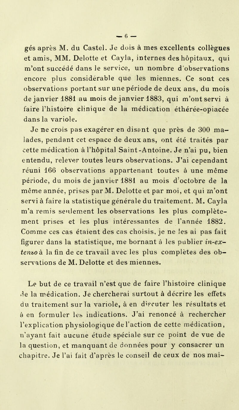 gés après M. du Castel. Je dois à mes excellents collègues et amis, MM. Delotte et Cayla, internes des hôpitaux, qui m'ont succédé dans le service, un nombre d'observations encore plus considérable que les miennes. Ce sont ces observations portant sur une période de deux ans, du mois de janvier 1881 au mois de janvier 1883, qui m'ont servi à faire l'histoire clinique de la médication éthérée-opiacée dans la variole. Je ne crois pas exagérer en disant que près de 300 ma- lades, pendant cet espace de deux ans, ont été traités par cette médication à l'hôpital Saint-Antoine. Je n'ai pu, bien entendu, relever toutes leurs observations. J'ai cependant réuni 166 observations appartenant toutes à une même période, du mois de janvier 1881 au mois d'octobre de la même année, prises par M. Delotte et par moi, et qui m'ont servi à faire la statistique générale du traitement. M. Cayla m'a remis seulement les observations les plus complète- ment prises et ies plus intéressantes de Tannée 1882. Comme ces cas étaient des cas choisis, je ne les ai pas fait figurer dans la statistique, me bornant à les publier in-ex- tensoà la fin de ce travail avec les plus complètes des ob- servations de M. Delotte et des miennes. Le but de ce travail n'est que de faire l'histoire clinique de la médication. Je chercherai surtout à décrire les effets du traitement sur la variole, à en d^cuter les résultats et à en formuler les indications. J'ai renoncé à rechercher l'explication physiologique de l'action de cette médication, n'ayant fait aucune étude spéciale sur ce point de vue de la question, et manquant de données pour y consacrer un chapitre. Je l'ai fait d'après le conseil de ceux de nos mai-