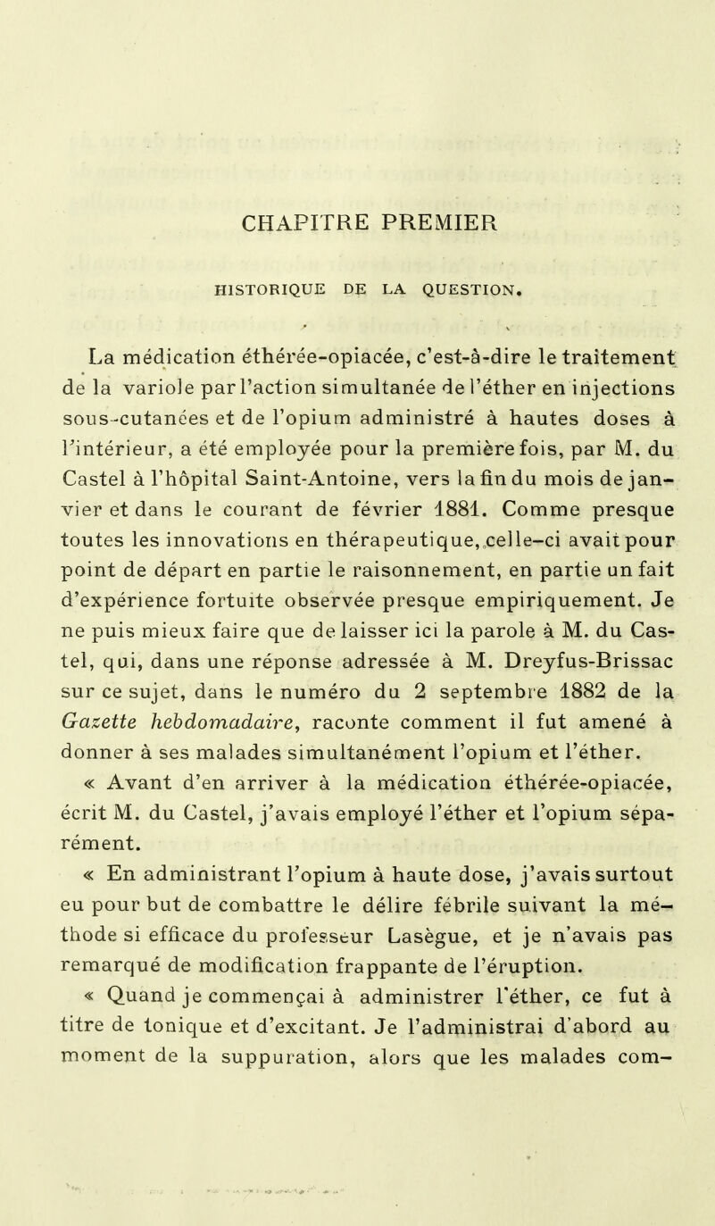 CHAPITRE PREMIER HISTORIQUE DE LA QUESTION. La médication éthérée-opiacée, c'est-à-dire le traitement de la variole par l'action simultanée de l'éther en injections sous-cutanées et de l'opium administré à hautes doses à Fintérieur, a été employée pour la première fois, par M. du Castel à l'hôpital Saint-Antoine, vers la fin du mois de jan- vier et dans le courant de février 1881. Comme presque toutes les innovations en thérapeutique, celle-ci avait pour point de départ en partie le raisonnement, en partie un fait d'expérience fortuite observée presque empiriquement. Je ne puis mieux faire que de laisser ici la parole à M. du Cas- tel, qui, dans une réponse adressée à M. Dreyfus-Brissac sur ce sujet, dans le numéro du 2 septembre 1882 de la Gazette hebdomadaire, raconte comment il fut amené à donner à ses malades simultanément l'opium et l'éther. « Avant d'en arriver à la médication éthérée-opiacée, écrit M. du Castel, j'avais employé l'éther et l'opium sépa- rément. « En administrant l'opium à haute dose, j'avais surtout eu pour but de combattre le délire fébrile suivant la mé- thode si efficace du professeur Lasègue, et je n'avais pas remarqué de modification frappante de l'éruption. « Quand je commençai à administrer l'éther, ce fut à titre de tonique et d'excitant. Je l'administrai d'abord au moment de la suppuration, alors que les malades com-