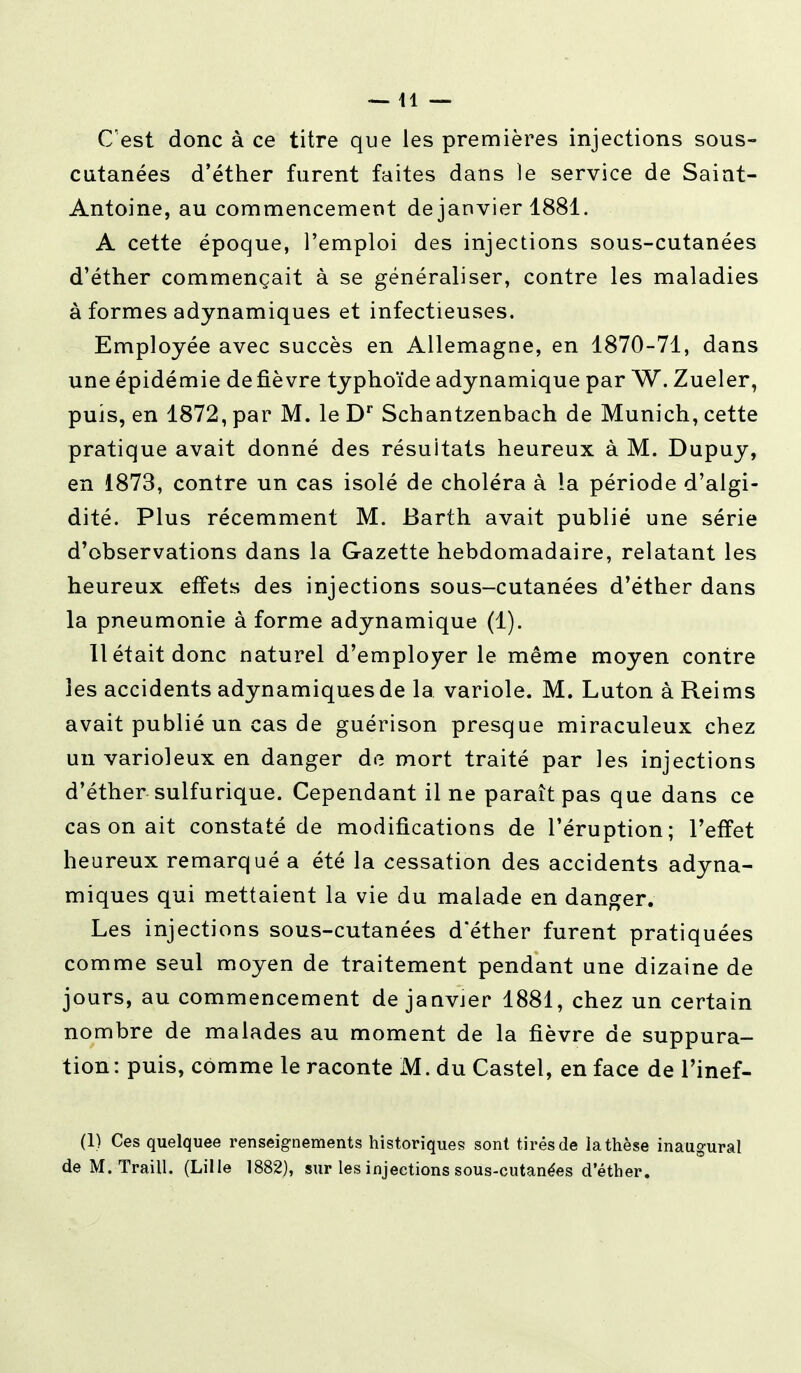 —11 — C'est donc à ce titre que les premières injections sous- cutanées d'éther furent faites dans le service de Saiat- Antoine, au commencement de janvier 1881. A cette époque, l'emploi des injections sous-cutanées d'éther commençait à se généraliser, contre les maladies à formes adynamiques et infectieuses. Employée avec succès en Allemagne, en 1870-71, dans une épidémie de fièvre typhoïde adynamique par W. Zueler, puis, en 1872, par M. le Dr Schantzenbach de Munich, cette pratique avait donné des résultats heureux à M. Dupuy, en 1873, contre un cas isolé de choléra à la période d'algi- dité. Plus récemment M. Barth avait publié une série d'observations dans la Gazette hebdomadaire, relatant les heureux effets des injections sous-cutanées d'éther dans la pneumonie à forme adynamique (1). Il était donc naturel d'employer le même moyen contre les accidents adynamiques de la variole. M. Luton à Reims avait publié un cas de guérison presque miraculeux chez un varioleux en danger de mort traité par les injections d'éther sulfurique. Cependant il ne paraît pas que dans ce cas on ait constaté de modifications de l'éruption; l'effet heureux remarqué a été la cessation des accidents adyna- miques qui mettaient la vie du malade en danger. Les injections sous-cutanées d'éther furent pratiquées comme seul moyen de traitement pendant une dizaine de jours, au commencement de janvier 1881, chez un certain nombre de malades au moment de la fièvre de suppura- tion: puis, comme le raconte M. du Castel, en face de l'inef- (1) Ces quelquee renseignements historiques sont tirés de la thèse inaugural de M. Traill. (Lille 1882), sur les injections sous-cutanées d'éther.