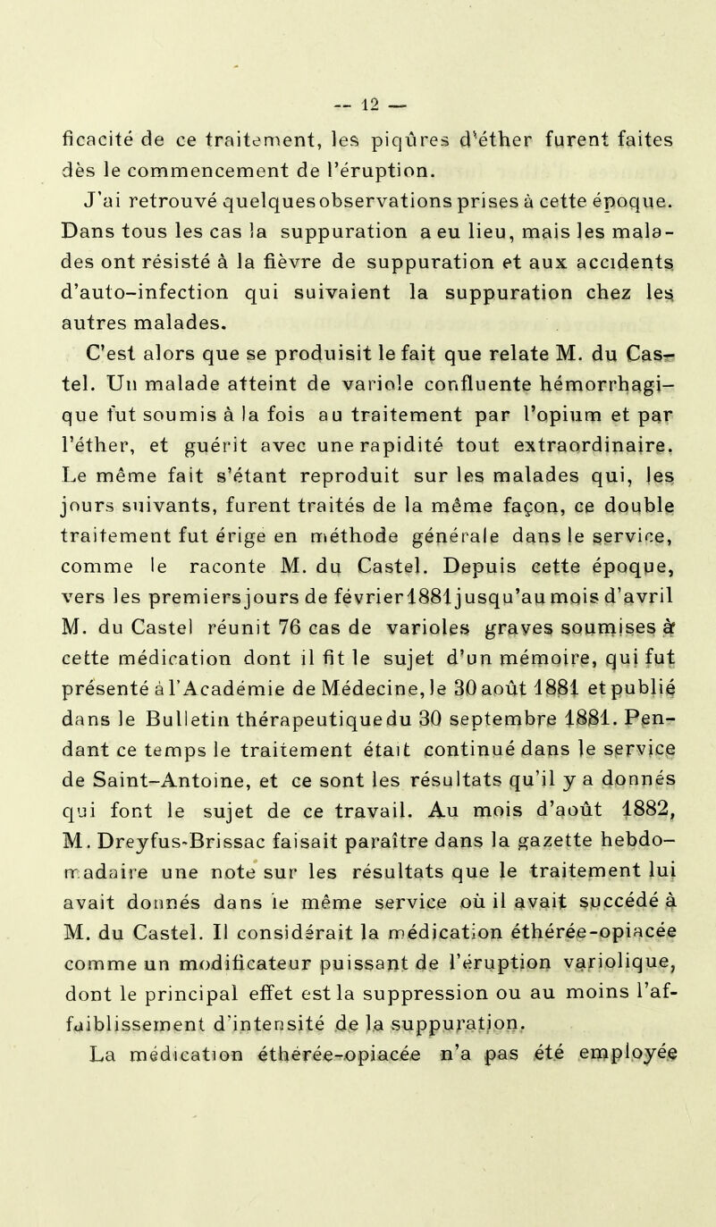 ficacité de ce traitement, les piqûres cPéther furent faites dès le commencement de l'éruption. J'ai retrouvé quelques observations prises à cette époque. Dans tous les cas 3a suppuration a eu lieu, mais les mala- des ont résisté à la fièvre de suppuration et aux accidents d'auto-infection qui suivaient la suppuration chez les, autres malades. C'est alors que se produisit le fait que relate M. du Cas- tel. Un malade atteint de variole confluente hémorrhagi- que fut soumis à la fois au traitement par l'opium et par l'éther, et guérit avec une rapidité tout extraordinaire. Le même fait s'étant reproduit sur les malades qui, les jours suivants, furent traités de la même façon, ce double traitement fut érige en méthode générale dans le service, comme le raconte M. du Castel. Depuis cette époque, vers les premiers jours de févrierl881 jusqu'aumois d'avril M. du Castel réunit 76 cas de varioles graves soumises à* cette médication dont il fit le sujet d'un mémoire, qui fut présenté à l'Académie de Médecine, le 30 août 18$1 et publié dans le Bulletin thérapeutique du 30 septembre 1881. Pen- dant ce temps le traitement était continué dans le service de Saint-Antoine, et ce sont les résultats qu'il y a donnés qui font le sujet de ce travail. Au mois d'août 1882, M. Dreyfus-Brissac faisait paraître dans la gazette hebdo- madaire une note sur les résultats que le traitement lui avait donnés dans le même service où il avait succédé à M. du Castel. Il considérait la médication éthérée-opiacée comme un modificateur puissant de l'éruption variolique, dont le principal effet est la suppression ou au moins l'af- faiblissement d'intensité de la suppuration. La médication éthérée-opiacée n'a pas été employée