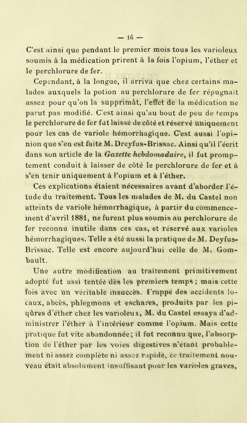 - lé - C'est ainsi que pendant le premier mois tous les varioleux soumis à la médication prirent à la fois l'opium, l'éther et le perchlorure de fer. Cependant, à la longue, il arriva que chez certains ma- lades auxquels la potion au perchlorure de fer répugnait assez pour qu'on la supprimât, l'effet de la médication ne parut pas modifié. C'est ainsi qu'au bout de peu de temps le perchlorure de fer fut laissé de côté et réservé Uniquement pour les cas de variole hémorrhagique. C'est aussi l'opi- nion que s'en est faite M. Dreyfus-Brissac. Ainsi qu'il l'écrit dans son article de la Gazette hebdomadaire, il fut promp- tement conduit à laisser de côté le perchlorure de fer et à s'en tenir uniquement à l'opium et à l'éther. Ces explications étaient nécessaires avant d'aborder l'é- tude du traitement. Tous les malades de M. du Castel non atteints de variole hémorrhagique, à partir du commence- ment d'avril 1881, ne furent plus soumis au perchlorure de fer reconnu inutile dans ces cas, et réservé aux varioles hémorrhagiques. Telle a été aussi la pratique de M. Deyfus- Brissac. Telle est encore aujourd'hui celle de M. Gom- bault. Une autre modification au traitement primitivement adopté fut assi tentée dès les premiers temps ; mais cette fois avec un véritable insuccès, frappé des accidents lo- caux, abcès, phlegmons et eschares, produits par les pi- qûres d'éther chez les varioleux, M. du Castel essaya d'ad- ministrer l'éther à l'intérieur comme l'opium. Mais cette pratique, fut vite abandonnée; il fut reconnu que, l'absorp- tion de l'éther par les voies digestives n'étant probable- ment ni assez complète ni assez rapide, ce traitement nou- veau était absolument insuffisant pour les varioles graves,