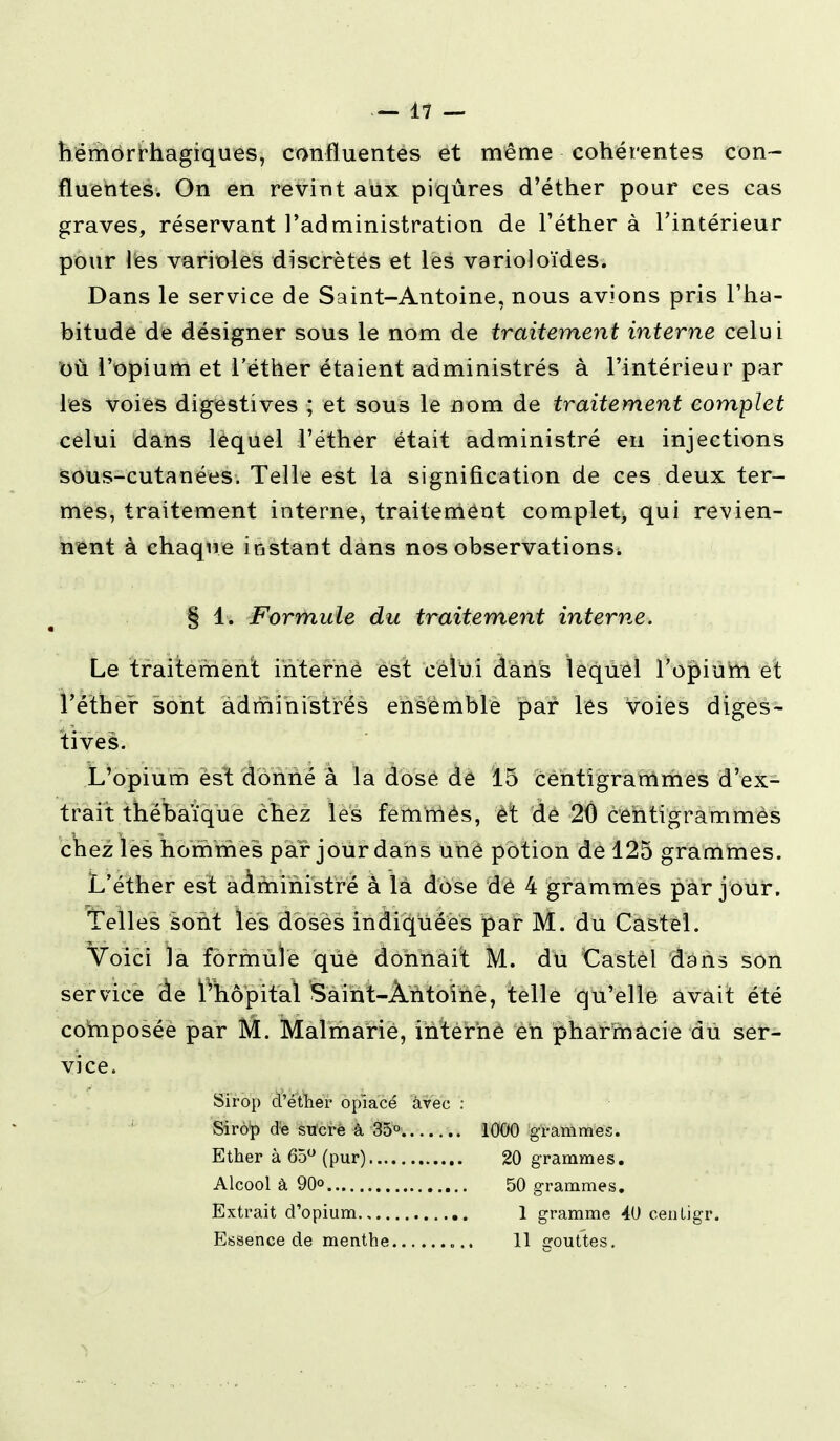 hémorrhagiques, con-fluentes et même cohérentes con- fluentes. On en revint aux piqûres d'éther pour ces cas graves, réservant l'administration de l'éther à l'intérieur pour lès varioles discrètes et les varioloïdes. Dans le service de Saint-Antoine, nous avions pris l'ha- bitude de désigner sous le nom de traitement interne celui où l'opium et l'éther étaient administrés à l'intérieur par les voies digestives ; et sous le nom de traitement complet celui dans lequel l'éther était administré en injections sous-cutanées. Telle est la signification de ces deux ter- mes, traitement interne, traitement complet qui revien- nent à chaque instant dans nos observations. § ii Formule du traitement interne. Le traitement interné est celui dans lequel l'opium et l'éther sont administrés ensemble par les Voies diges- tives. L'opium est donné à la dose de 15 centigrammes d'ex- trait thébaïque chez les femmès, et de 20 centigrammes chez les hommes par jour dans uné potion de 125 grammes. L'éther est administré à là dose dé 4 grammes par jour. Telles sont les doses indiquées par M. du Castel. Voici la formule que donnait M. du Castel dans son service àe ïvhôpital Saint-Àntoîhè, telle qu'elle avait été composée par M. Malmarie, interne en pharmacie du ser- vice. Sirop d'éther opiacé avec : Sirop de sucré à 35° 1000 grammes. Ether à 65° (pur) 20 grammes. Alcool à 90° 50 grammes. Extrait d'opium 1 gramme 40 centigr. Essence de menthe 11 gouttes.