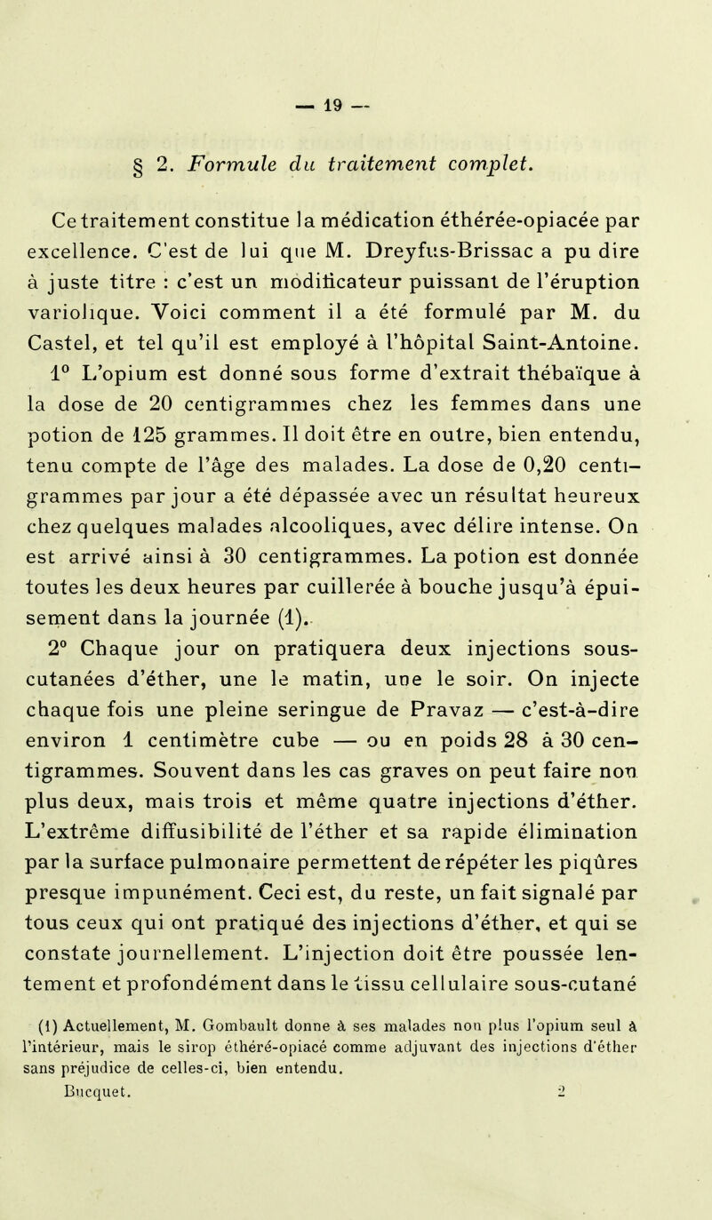 § 2. Formule du traitement complet. Ce traitement constitue la médication éthérée-opiacée par excellence. C'est de lui que M. Dreyfus-Brissac a pu dire à juste titre : c'est un modificateur puissant de l'éruption variolique. Voici comment il a été formulé par M. du Castel, et tel qu'il est employé à l'hôpital Saint-Antoine. 1° L'opium est donné sous forme d'extrait thébaïque à la dose de 20 centigrammes chez les femmes dans une potion de 125 grammes. Il doit être en outre, bien entendu, tenu compte de l'âge des malades. La dose de 0,20 centi- grammes par jour a été dépassée avec un résultat heureux chez quelques malades alcooliques, avec délire intense. On est arrivé ainsi à 30 centigrammes. La potion est donnée toutes les deux heures par cuillerée à bouche jusqu'à épui- sement dans la journée (1).. 2° Chaque jour on pratiquera deux injections sous- cutanées d'éther, une le matin, une le soir. On injecte chaque fois une pleine seringue de Pravaz — c'est-à-dire environ 1 centimètre cube — ou en poids 28 à 30 cen- tigrammes. Souvent dans les cas graves on peut faire non plus deux, mais trois et même quatre injections d'éther. L'extrême diffusibilité de l'éther et sa rapide élimination par la surface pulmonaire permettent de répéter les piqûres presque impunément. Ceci est, du reste, un fait signalé par tous ceux qui ont pratiqué des injections d'éther, et qui se constate journellement. L'injection doit être poussée len- tement et profondément dans le tissu cellulaire sous-cutané (i) Actuellement, M. Gombault donne à ses malades non plus l'opium seul à l'intérieur, mais le sirop éthéré-opiacé comme adjuvant des injections d'éther sans préjudice de celles-ci, bien entendu. Bucquet. 2