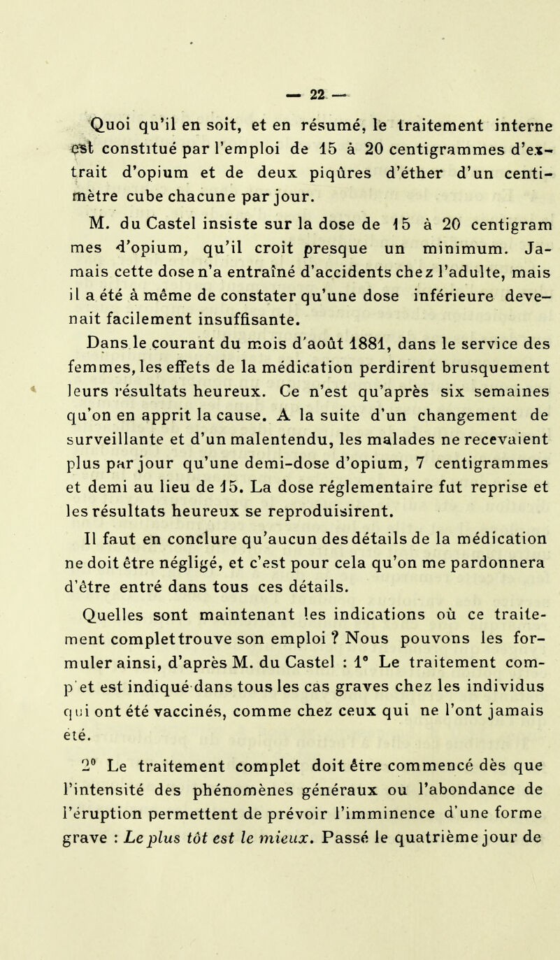 Quoi qu'il en soit, et en résumé, le traitement interne e^t constitué par l'emploi de 15 à 20 centigrammes d'ex- trait d'opium et de deux piqûres d'éther d'un centi- mètre cube chacune par jour. M. du Castel insiste sur la dose de 15 à 20 centigram mes d'opium, qu'il croit presque un minimum. Ja- mais cette dose n'a entraîné d'accidents chez l'adulte, mais il a été à même de constater qu'une dose inférieure deve- nait facilement insuffisante. Dans le courant du mois d'août 1881, dans le service des femmes, les effets de la médication perdirent brusquement leurs résultats heureux. Ce n'est qu'après six semaines qu'on en apprit la cause. A la suite d'un changement de surveillante et d'un malentendu, les malades ne recevaient plus par jour qu'une demi-dose d'opium, 7 centigrammes et demi au lieu de d5. La dose réglementaire fut reprise et les résultats heureux se reproduisirent. Il faut en conclure qu'aucun des détails de la médication ne doit être négligé, et c'est pour cela qu'on me pardonnera d'être entré dans tous ces détails. Quelles sont maintenant les indications où ce traite- ment complettrouve son emploi ? Nous pouvons les for- muler ainsi, d'après M. du Castel : 1° Le traitement com- p et est indiqué dans tous les cas graves chez les individus qui ont été vaccinés, comme chez ceux qui ne l'ont jamais été. 2° Le traitement complet doit être commencé dès que l'intensité des phénomènes généraux ou l'abondance de l'éruption permettent de prévoir l'imminence d'une forme grave : Le plus tôt est le mieux. Passé le quatrième jour de