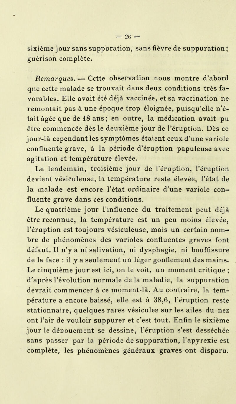 sixième jour sans suppuration, sans fièvre de suppuration ; guérison complète. Remarques, — Cette observation nous montre d'abord que cette malade se trouvait dans deux conditions très fa- vorables. Elle avait été déjà vaccinée, et sa vaccination ne remontait pas à une époque trop éloignée, puisqu'elle n'é- tait âgée que de 18 ans; en outre, la médication avait pu être commencée dès le deuxième jour de l'éruption. Dès ce jour-là cependant les symptômes étaient ceux d'une variole confluente grave, à la période d'éruption papuleuse avec agitation et température élevée. Le lendemain, troisième jour de l'éruption, l'éruption devient vésiculeuse, la température reste élevée, l'état de la malade est encore l'état ordinaire d'une variole con- fluente grave dans ces conditions. Le quatrième jour l'influence du traitement peut déjà être reconnue, la température est un peu moins élevée, l'éruption est toujours vésiculeuse, mais un certain nom- bre de phénomènes des varioles confluentes graves font défaut. Il n'y a ni salivation, ni dysphagie, ni bouffissure de la face : il y a seulement un léger gonflement des mains. Le cinquième jour est ici, on le voit, un moment critique ; d'après l'évolution normale de la maladie, la suppuration devrait commencer à ce moment-là. Au contraire, la tem- pérature a encore baissé, elle est à 38,6, l'éruption reste stationnaire, quelques rares vésicules sur les ailes du nez ont l'air de vouloir suppurer et c'est tout. Enfin le sixième jour le dénouement se dessine, l'éruption s'est desséchée sans passer par la période de suppuration, l'apyrexie est complète, les phénomènes généraux graves ont disparu.