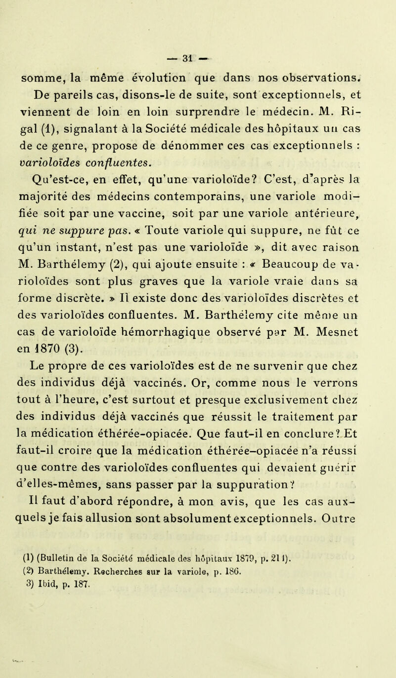 somme, la même évolution que dans nos observations. De pareils cas, disons-le de suite, sont exceptionnels, et viennent de loin en loin surprendre le médecin. M. Ri- gal (1), signalant à la Société médicale des hôpitaux un cas de ce genre, propose de dénommer ces cas exceptionnels : varioloïdes confluentes. Qu'est-ce, en effet, qu'une varioloïde? C'est, d'après la majorité des médecins contemporains, une variole modi- fiée soit par une vaccine, soit par une variole antérieure, qui ne suppure pas. « Toute variole qui suppure, ne fût ce qu'un instant, n'est pas une varioloïde », dit avec raison M. Barthélémy (2), qui ajoute ensuite : « Beaucoup de va- rioloïdes sont plus graves que la variole vraie dans sa forme discrète. » Il existe donc des varioloïdes discrètes et des varioloïdes confluentes. M. Barthélémy cite même un cas de varioloïde hémorrhagique observé par M. Mesnet en J870 (3). Le propre de ces varioloïdes est de ne survenir que chez des individus déjà vaccinés. Or, comme nous le verrons tout à l'heure, c'est surtout et presque exclusivement chez des individus déjà vaccinés que réussit le traitement par la médication éthérée-opiacée. Que faut-il en conclure? Et faut-il croire que la médication éthérée-opiacée n'a réussi que contre des varioloïdes confluentes qui devaient guérir d'elles-mêmes, sans passer par la suppuration? Il faut d'abord répondre, à mon avis, que les cas aux- quels je fais allusion sont absolument exceptionnels. Outre (1) (Bulletin de la Société médicale des hôpitaux 1879, p. 211). (2) Barthélémy. Recherches sur la variole, p. 186. 3) Ibid, p. 187.