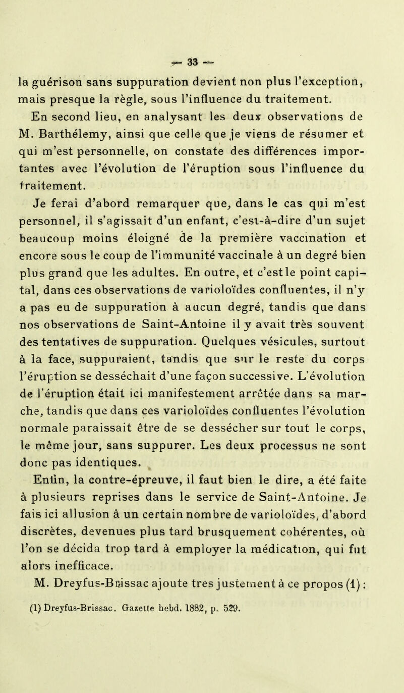 la guérison sans suppuration devient non plus l'exception, mais presque la règle, sous l'influence du traitement. En second lieu, en analysant les deux observations de M. Barthélémy, ainsi que celle que je viens de résumer et qui m'est personnelle, on constate des différences impor- tantes avec l'évolution de l'éruption sous l'influence du traitement. Je ferai d'abord remarquer que, dans le cas qui m'est personnel, il s'agissait d'un enfant, c'esi-à-dire d'un sujet beaucoup moins éloigné de la première vaccination et encore sous le coup de l'immunité vaccinale à un degré bien plus grand que les adultes. En outre, et c'estle point capi- tal, dans ces observations de varioloïdes confluentes, il n'y a pas eu de suppuration à aucun degré, tandis que dans nos observations de Saint-Antoine il y avait très souvent des tentatives de suppuration. Quelques vésicules, surtout à la face, suppuraient, tandis que sur le reste du corps l'éruption se desséchait d'une façon successive. L'évolution de l'éruption était ici manifestement arrêtée dans sa mar- che, tandis que dans ces varioloïdes confluentes l'évolution normale paraissait être de se dessécher sur tout le corps, le même jour, sans suppurer. Les deux processus ne sont donc pas identiques. Entin, la contre-épreuve, il faut bien le dire, a été faite à plusieurs reprises dans le service de Saint-Antoine. Je fais ici allusion a un certain nombre de varioloïdes, d'abord discrètes, devenues plus tard brusquement cohérentes, où Ton se décida trop tard à employer la médication, qui fut alors inefficace. M. Dreyfus-Bmssac ajoute très justement à ce propos (1) : (1) Dreyfus-Brissac. Gazette hebd. 1882, p. 529.