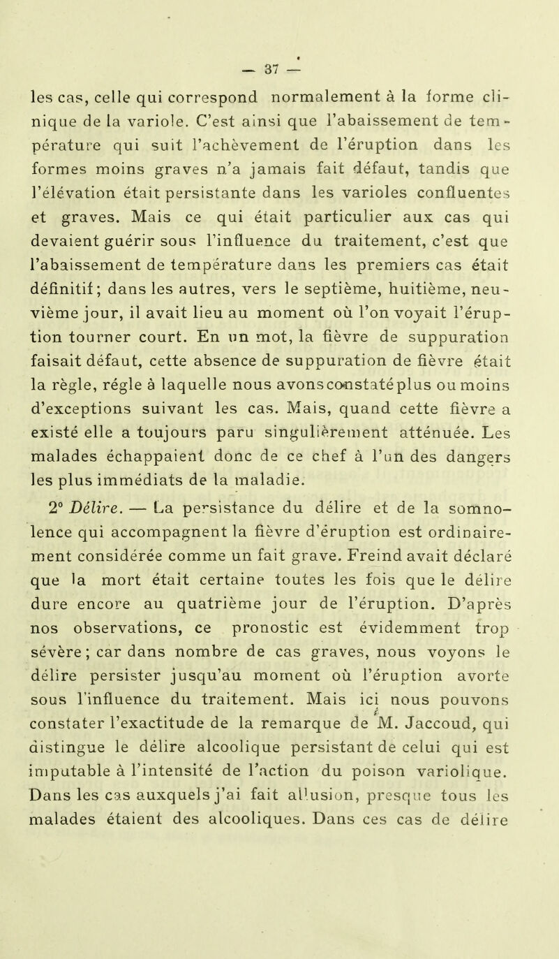 — 87 — les cas, celle qui correspond normalement à la forme cli- nique de la variole. C'est ainsi que l'abaissement de tem- pérature qui suit l'achèvement de l'éruption dans les formes moins graves n/a jamais fait défaut, tandis que l'élévation était persistante dans les varioles confluentes et graves. Mais ce qui était particulier aux cas qui devaient guérir sous l'influence du traitement, c'est que l'abaissement de température dans les premiers cas était définitif; dans les autres, vers le septième, huitième, neu- vième jour, il avait lieu au moment où l'on voyait l'érup- tion tourner court. En un mot, la fièvre de suppuration faisait défaut, cette absence de suppuration de fièvre était la règle, régie à laquelle nous avons constaté plus ou moins d'exceptions suivaut les cas. Mais, quand cette fièvre a existé elle a toujours paru singulièrement atténuée. Les malades échappaient donc de ce chef à l'un des dangers les plus immédiats de la maladie. 2° Délire. — La persistance du délire et de la somno- lence qui accompagnent la fièvre d'éruption est ordinaire- ment considérée comme un fait grave. Freind avait déclaré que la mort était certaine toutes les fois que le délire dure encore au quatrième jour de l'éruption. D'après nos observations, ce pronostic est évidemment trop sévère ; car dans nombre de cas graves, nous voyons le délire persister jusqu'au moment où l'éruption avorte sous l'influence du traitement. Mais ici nous pouvons constater l'exactitude de la remarque de M. Jaccoud, qui distingue le délire alcoolique persistant de celui qui est imputable à l'intensité de l'action du poison variolique. Dans les cas auxquels j'ai fait allusion, presque tous les malades étaient des alcooliques. Dans ces cas de délire