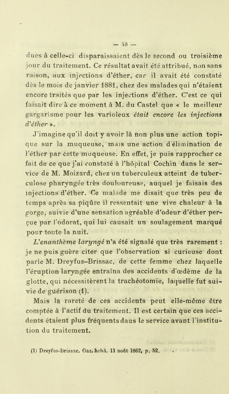 dues à celle-ci disparaissaient dès le second ou troisième jour du traitement. Ce résultat avait été attribué, non sans raison, aux injections d'éther, car il avait été constaté dès le mois de janvier 1881, chez des malades qui n'étaient encore traités que par les injections d'éther. C'est ce qui faisait dire à ce moment à M. du Castel que « le meilleur gargarisme pour les varioleux était encore les injections d'éther ». J'imagine qu'il doit y avoir là non plus une action topi- que sur la muqueuse, mais une action d'élimination de l'éther par cette muqueuse. En effet, je puis rapprocher ce fait de ce que j'ai constaté à l'hôpital Cochin dans le ser- vice de M. Moizard, chez un tuberculeux atteint de tuber- culose pharyngée très douloureuse, auquel je faisais des injections d'éther. Ce malade me disait que très peu de temps après sa piqûre il ressentait une vive chaleur à la gorge, suivie d'une sensation agréable d'odeur d'éther per- çue par l'odorat, qui lui causait un soulagement marqué pour toute la nuit. Venanthème laryngé n'a été signalé que très rarement : je ne puis guère citer que l'observation si curieuse dont parle M. Dreyfus-Brissac, de cette femme chez laquelle l'éruption laryngée entraîna des accidents d'cedème de la glotte, qui nécessitèrent la trachéotomie, laquelle fut sui- vie de guérison (1). Mais la rareté de ces accidents peut elle-même être comptée à l'actif du traitement. Il est certain que ces acci- dents étaient plus fréquents dans le service avant l'institu- tion du traitement. (1) Dreyfus-Brissac. Gaz.heM. 11 août 1862, p. 52.