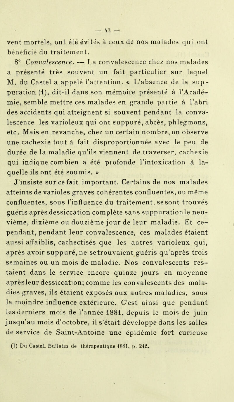 vent mortels, ont été évités à ceux de nos malades qui ont bénéficié du traitement. 8° Convalescence. — La convalescence chez nos malades a présenté très souvent un fait particulier sur lequel M. du Castel a appelé l'attention. « L'absence de la sup- puration (1), dit-il dans son mémoire présenté à l'Acadé- mie, semble mettre ces malades en grande partie à l'abri des accidents qui atteignent si souvent pendant la conva- lescence les varioleux qui ont suppuré, abcès, phlegmons, etc. Mais en revanche, chez un certain nombre, on observe une cachexie tout à fait disproportionnée avec le peu de durée de la maladie qu'ils viennent de traverser, cachexie qui indique combien a été profonde l'intoxication à la- quelle ils ont été soumis. » J'insiste sur ce fait important. Certains de nos malades atteints de varioles graves cohérentes confluentes, ou même confluentes, sous l'influence du traitement, se sont trouvés guéris après dessiccation complète sans suppuration le neu- vième, dixième ou douzième jour de leur maladie. Et ce- pendant, pendant leur convalescence, ces malades étaient aussi affaiblis, cachectisés que les autres varioleux qui, après avoir suppuré, ne se trouvaient guéris qu'après trois semaines ou un mois de maladie. Nos convalescents res- taient dans le service encore quinze jours en moyenne aprèsleur dessiccation; comme les convalescents des mala- dies graves, ils étaient exposés aux autres maladies, sous la moindre influence extérieure. C'est ainsi que pendant les derniers mois de l'année 1881, depuis le mois de juin jusqu'au mois d'octobre, il s'était développé dans les salles de service de Saint-Antoine une épidémie fort curieuse (1) Du Castel. Bulletin de thérapeutique 1881, p„ 242.