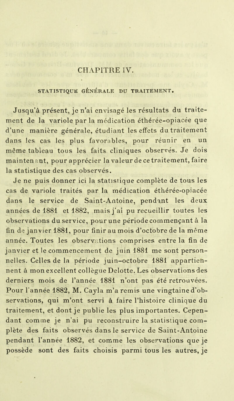 CHAPITRE IV. STATISTIQUE GÉNÉRALE DU TRAITEMENT. Jusqu'à présent, je n'ai envisagé les résultats du traite- ment de la variole par la médication éthérée-opiacée que d'une manière générale, étudiant les effets du traitement dans les cas les plus favorables, pour réunir en un même tableau tous les faits cliniques observés. Je dois mainten ant, pour apprécier la valeur de ce traitement, faire la statistique des cas observés. Je ne puis donner ici la statistique complète de tous les cas de variole traités par la médication éthérée-opiacée dans le service de Saint-Antoine, pendant les deux années de 1881 ei 1882, mais j'ai pu recueillir toutes les observations du service, pour une période commençant à la fin de janvier 1881, pour finir au mois d'octobre de la même année. Toutes les observations comprises entre la fin de janvier et le commencement de juin 1881 me sont person- nelles. Celles de la période juin-octobre 1881 appartien- nent à mon excellent collègue Delotte. Les observations des derniers mois de l'année 1881 n'ont pas été retrouvées. Pour l'année 1882, M. Cayla m'a remis une vingtaine d'ob- servations, qui m'ont servi à faire l'histoire clinique du traitement, et dont je publie les plus importantes. Cepen- dant comme je n'ai pu reconstruire la statistique com- plète des faits observés dans le service de Saint-Antoine pendant l'année 1882, et comme les observations que je possède sont des faits choisis parmi tous les autres, je