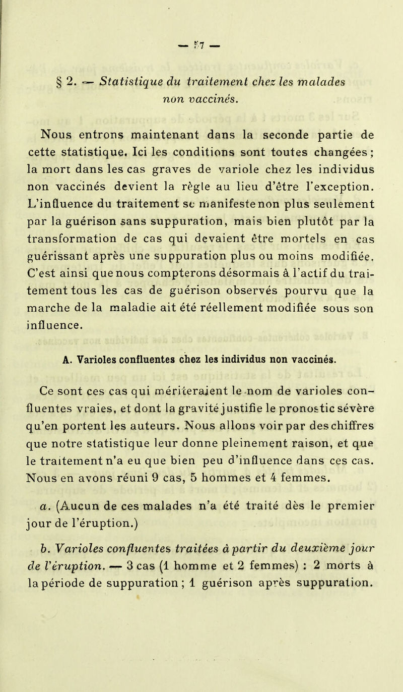 § 2. — Statistique du traitement chez les malades non vaccinés. Nous entrons maintenant dans la seconde partie de cette statistique. Ici les conditions sont toutes changées; la mort dans les cas graves de variole chez les individus non vaccinés devient la règle au lieu d'être l'exception. L'influence du traitement se manifeste non plus seulement par la guérison sans suppuration, mais bien plutôt par la transformation de cas qui devaient être mortels en cas guérissant après une suppuration plus ou moins modifiée. C'est ainsi que nous compterons désormais â l'actif du trai- tement tous les cas de guérison observés pourvu que la marche de la maladie ait été réellement modifiée sous son influence. Â. Varioles confluantes chez les individus non vaccinés. Ce sont ces cas qui mériteraient le nom de varioles con- fluentes vraies, et dont la gravité justifie le pronostic sévère qu'en portent les auteurs. Nous allons voir par des chiffres que notre statistique leur donne pleinement raison, et que le traitement n'a eu que bien peu d'influence dans ces cas. Nous en avons réuni 9 cas, 5 hommes et 4 femmes. a. (Aucun de ces malades n'a été traité dès le premier jour de l'éruption.) b. Varioles confluentes traitées â partir du deuxième jour de Véruption. — 3 cas (1 homme et 2 femmes) : 2 morts à la période de suppuration; 1 guérison après suppuration.