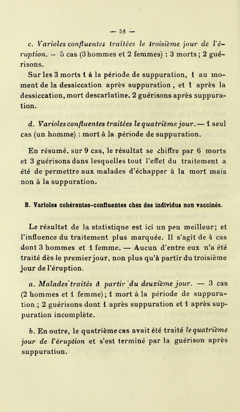 c. Varioles confluentes traitées le troisième jour de l'é- ruption. - 5 cas (3 hommes et 2 femmes) : 3 morts ; 2 gué- risons. Sur les 3 morts l à la période de suppuration, 1 au mo- ment de la dessiccation après suppuration , et 1 après la dessiccation, mort descarlatine. 2 guérisons après suppura- tion. d. Varioles confluentes traitées le quatrième jour.— 1 seul cas (un homme) : mort à la période de suppuration. En résumé, sur 9 cas, le résultat se chiffre par 6 morts et 3 guérisons dans lesquelles tout l'effet du traitement a été de permettre aux malades d'échapper à la mort mais non à la suppuration. B. Variolei cohérentes-confluentes chez des individus non vaccinés. Le résultat de la statistique est ici un peu meilleur; et l'influence du traitement plus marquée. Il s'agit de 4 cas dont 3 hommes et 1 femme. — Aucun d'entre eux n'a été traité dès le premier jour, non plus qu'à partir du troisième jour de l'éruption. a. Malades'traités à partir du deuxième jour. — 3 cas (2 hommes et 1 femme); 1 mort à la période de suppura- tion ; 2 guérisons dont 1 après suppuration et 1 après sup- puration incomplète. b. En outre, le quatrième cas avait été traité le quatrième jour de V éruption et s'est terminé par la guéri son après suppuration.