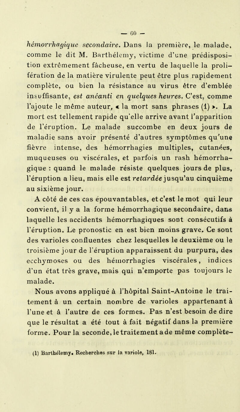 hémorrhagique secondaire. Dans la première, le malade, comme le dit M. Barthélémy, victime d'une prédisposi- tion extrêmement fâcheuse, en vertu de laquelle la proli- fération de la matière virulente peut être plus rapidement complète, ou bien la résistance au virus être d'emblée insuffisante, est anéanti en quelques heures. C'est, comme l'ajoute le même auteur, « la mort sans phrases (1) >. La mort est tellement rapide qu'elle arrive avant l'apparition de l'éruption. Le malade succombe en deux jours de maladie sans avoir présenté d'autres symptômes qu'une fièvre intense, des hémorrhagies multiples, cutanées, muqueuses ou viscérales, et parfois un rash hémorrha- gique : quand le malade résiste quelques jours de plus, l'éruption a lieu, mais elle est retardée jusqu'au cinquième au sixième jour. A côté de ces cas épouvantables, et c'est le mot qui leur convient, il y a la forme hémorrhagique secondaire, dans laquelle les accidents hémorrhagiques sont consécutifs à l'éruption. Le pronostic en est bien moins grave. Ce sont des varioles confluentes chez lesquelles le deuxième ou le troisième jour de l'éruption apparaissent du purpura, des ecchymoses ou des hémorrhagies viscérales, indices d'un état très grave, mais qui n'emporte pas toujours le malade. Nous avons appliqué à l'hôpital Saint-Antoine le trai- tement à un certain nombre de varioles appartenant à l'une et a l'autre de ces formes. Pas n'est besoin de dire que le résultat a été tout à fait négatif dans la première forme. Pour la seconde, le traitement a de même complète- (1) Barthélémy. Recherches sur la variole, 181.