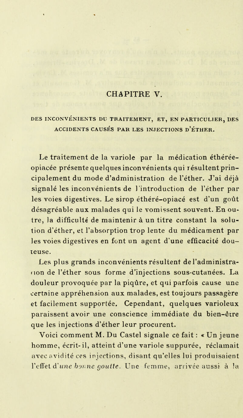 CHAPITRE V. DES INCONVÉNIENTS DU TRAITEMENT, ET, EN PARTICULIER, DES ACCIDENTS CAUSÉS PAR LES INJECTIONS d'ÉTHER. Le traitement de la variole par la médication éthérée- opiacée présente quelques inconvénients qui résultent prin- cipalement du mode d'administration de l'éther. J'ai déjà signalé les inconvénients de l'introduction de l'éther par les voies digestives. Le sirop éthéré-opiacé est d'un goût désagréable aux malades qui le vomissent souvent. En ou- tre, la difficulté de maintenir à un titre constant la solu- tion d'éther, et l'absorption trop lente du médicament par les voies digestives en font un agent d'une efficacité dou- teuse. Les plus grands inconvénients résultent de l'administra- non de l'éther sous forme d'injections sous-cutanées. La douleur provoquée par la piqûre, et qui parfois cause une certaine appréhension aux malades, est toujours passagère et facilement supportée. Cependant, quelques varioleux paraissent avoir une conscience immédiate du bien-être que les injections d'éther leur procurent. Voici comment M. Du Castel signale ce fait : « Un jeune homme, écrit-il, atteint d'une variole suppurée, réclamait avec avidité ces injections, disant qu'elles lui produisaient l'effet d'une bon ne goutte. Une femme, arrivée aussi à îa