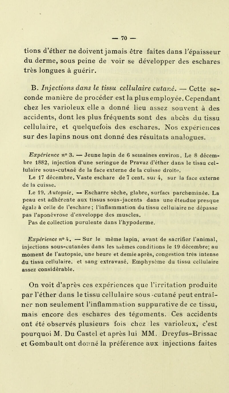 tions d'éther ne doivent jamais être faites dans l'épaisseur du derme, sous peine de voir se développer des eschares très longues à guérir. B. Injections dans le tissu cellulaire cutané, — Cette se- conde manière de procéder est la plus employée. Cependant chez les varioleux elle a donné lieu assez souvent à des accidents, dont les plus fréquents sont des abcès du tissu cellulaire, et quelquefois des eschares. Nos expériences sur des lapins nous ont donné des résultats analogues. Expérience n° 3. — Jeune lapin de 6 semaines environ. Le 8 décem- bre 1882, injection d'une seringue de Pravaz d'éther dans le tissu cel- lulaire sous-cutané de la face externe de la cuisse droite. Le 17 décembre. Vaste eschare de 7 cent, sur 4, sur la face externe de la cuisse. Le 19. Autopsie. —» Escharre sèche, glabre, surface parcheminée. La peau est adhérente aux tissus sous-jacents dans une étendue presque égala à celle de l'eschare ; l'inflammation du tissu cellulaire ne dépasse pas l'aponévrose d'enveloppe des muscles. Pas de collection purulente dans l'hypoderme. Expérience n° 4. —Sur le même lapin, avant de sacrifier l'animal, injections sous-cutanées dans les mêmes conditions le 19 décembre; au moment de l'autopsie, une heure et demie après, congestion très intense du tissu cellulaire, et sang extravasé. Emphysème du tissu cellulaire assez considérable. On voit d'après ces expériences que l'irritation produite par l'éther dans le tissu cellulaire sous -cutané peut entraî- ner non seulement l'inflammation suppurative de ce tissu, mais encore des eschares des téguments. Ces accidents ont été observés plusieurs fois chez les varioleux, c'est pourquoi M. Du Castel et après lui MM. Dreyfus-Brissac et Gombault ont do:mé la préférence aux injections faites