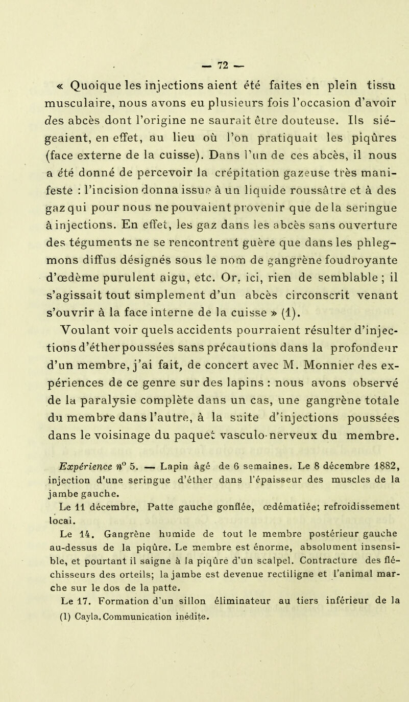 « Quoique les injections aient été faites en plein tissu musculaire, nous avons eu plusieurs fois l'occasion d'avoir des abcès dont l'origine ne saurait être douteuse. Ils sié- geaient, en effet, au lieu où l'on pratiquait les piqûres (face externe de la cuisse). Dans l'un de ces abcès, il nous a été donné de percevoir la crépitation gazeuse très mani- feste : l'incision donna issue à uu liquide roussâtre et à des gaz qui pour nous ne pouvaient provenir que de la seringue à injections. En effet, les gaz dans les abcès sans ouverture des téguments ne se rencontrent guère que dans les phleg- mons diffus désignés sous le nom de gangrène foudroyante d'œdème purulent aigu, etc. Or. ici, rien de semblable ; il s'agissait tout simplement d'un abcès circonscrit venant s'ouvrir à la face interne de la cuisse » (1). Voulant voir quels accidents pourraient résulter d'injec- tions d'éther poussées sans précautions dans la profondeur d'un membre, j'ai fait, de concert avec M. Monnier des ex- périences de ce genre sur des lapins : nous avons observé de la paralysie complète dans un cas, une gangrène totale du membre dans l'autre, à la suite d'injections poussées dans le voisinage du paquet vasculo-nerveux du membre. Expérience n° 5. — Lapin âgé de 6 semaines. Le 8 décembre 1882, injection d'une seringue d'éther dans l'épaisseur des muscles de la jambe gauche. Le 11 décembre, Patte gauche gonflée, œdématiée; refroidissement local. Le 14. Gangrène humide de tout le membre postérieur gauche au-dessus de la piqûre. Le membre est énorme, absolument insensi- ble, et pourtant il saigne à la piqûre d'un scalpel. Contracture des flé- chisseurs des orteils; la jambe est devenue rectiligne et l'animal mar- che sur le dos de la patte. Le 17. Formation d'un sillon éliminateur au tiers inférieur de la (1) Cayla.Communication inédite.