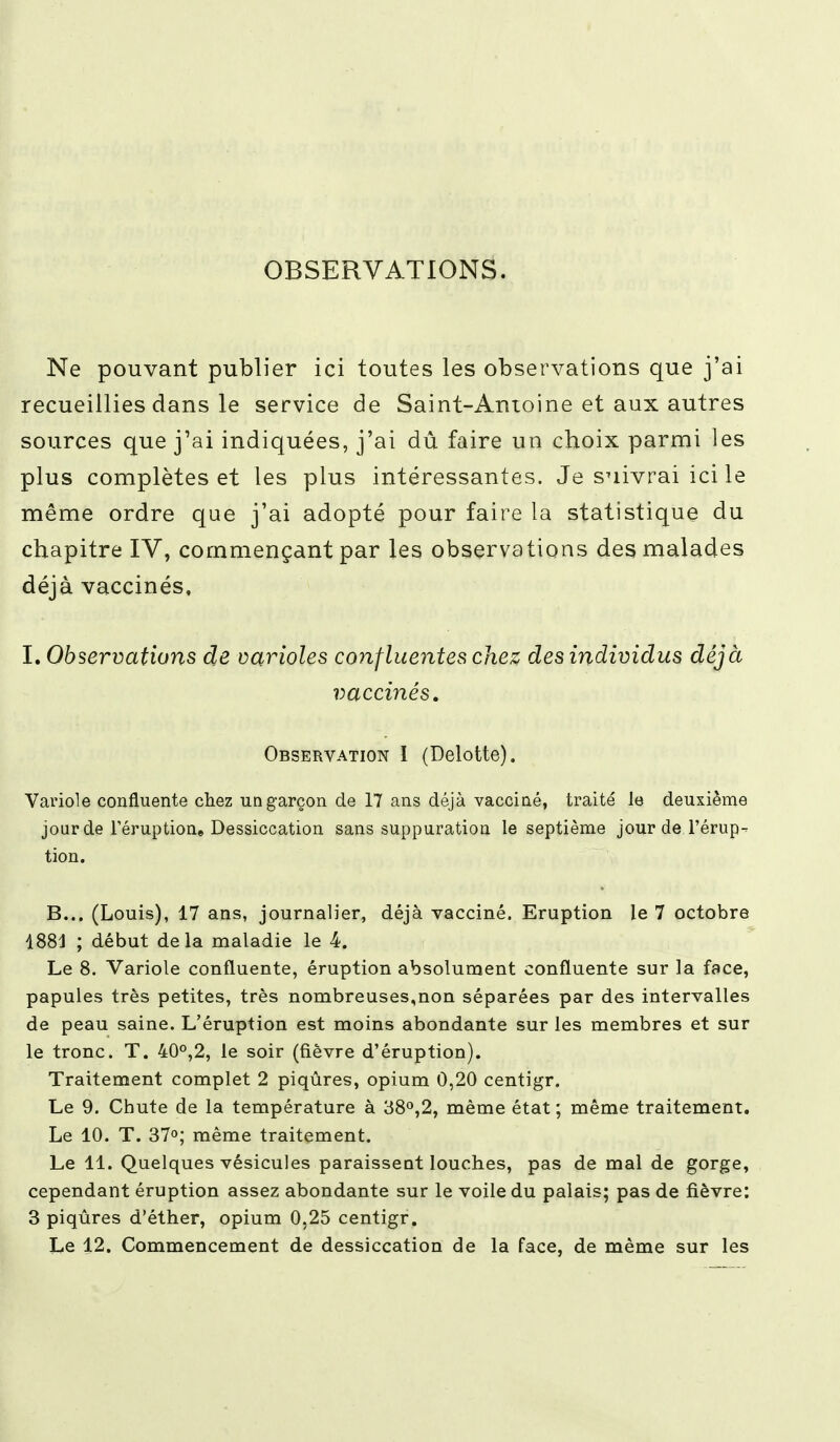 OBSERVATIONS. Ne pouvant publier ici toutes les observations que j'ai recueillies dans le service de Saint-Antoine et aux autres sources que j'ai indiquées, j'ai dû faire un choix parmi les plus complètes et les plus intéressantes. Je suivrai ici le même ordre que j'ai adopté pour faire la statistique du chapitre IV, commençant par les observations des malades déjà vaccinés, I. Observations de varioles confluentes chez des individus déjà vaccinés. Observation I (Delotte). Variole confluente chez un garçon de 17 ans déjà vacciné, traité le deuxième jour de l'éruption» Dessiccation sans suppuration le septième jour de l'érup- tion. B... (Louis), 17 ans, journalier, déjà vacciné. Eruption le 7 octobre 1881 ; début delà maladie le 4. Le 8. Variole confluente, éruption absolument confluente sur la face, papules très petites, très nombreuses,non séparées par des intervalles de peau saine. L'éruption est moins abondante sur les membres et sur le tronc. T. 40°,2, le soir (fièvre d'éruption). Traitement complet 2 piqûres, opium 0,20 centigr. Le 9. Chute de la température à 38°,2, même état ; même traitement. Le 10. T. 37°; même traitement. Le 11. Quelques vésicules paraissent louches, pas de mal de gorge, cependant éruption assez abondante sur le voile du palais; pas de fièvre: 3 piqûres d'éther, opium 0,25 centigr. Le 12. Commencement de dessiccation de la face, de même sur les