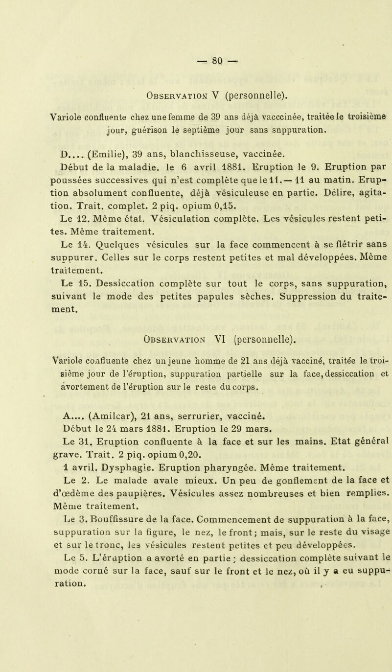 Observation V (personnelle). Variole confïuente chez une femme de 39 ans déjà vacccinée, traitée le troisième jour, guérison le septième jour sans suppuration. D.... (Emilie), 39 ans, blanchisseuse, vaccinée. Début de la maladie, le 6 avril 1881. Eruption le 9. Eruption par poussées successives qui n'est complète que le 11.— 11 au matin. Erup- tion absolument confïuente, déjà vésiculeuse en partie. Délire, agita- tion. Trait, complet. 2 piq. opium 0,15. Le 12. Même état. Vésiculation complète. Les vésicules restent peti- tes. Même traitement. Le 14. Quelques vésicules sur la face commencent à se flétrir sans suppurer. Celles sur le corps restent petites et mal développées. Même traitement. Le 15. Dessiccation complète sur tout le corps, sans suppuration, suivant le mode des petites papules sèches. Suppression du traite- ment. Observation VI (personnelle). Variole confïuente chez un jeune homme de 21 ans déjà vacciné, traitée le troi- sième jour de l'éruption, suppuration partielle sur la face, dessiccation et avortement de l'éruption sur le reste du corps. A.... (Amilcar), 21 ans, serrurier, vacciné. Début le 24 mars 1881. Eruption le 29 mars. Le 31. Eruption confïuente à la face et sur les mains. Etat général grave. Trait. 2 piq. opium0,20. 1 avril. Dysphagie. Eruption pharyngée. Même traitement. Le 2. Le malade avale mieux. Un peu de gonflement de la face et d'œdème des paupières. Vésicules assez nombreuses et bien remplies. Même traitement. Le 3. Bouffissure de la face. Commencement de suppuration à la face, suppuration sur la figure, le nez, le front ; mais, sur le reste du visage et sur le tronc, les vésicules restent petites et peu développées. Le 5. L'éruption a avorté en partie; dessiccation complète suivant le mode corné sur la face, sauf sur le front et le nez, où il y a eu suppu- ration. ,