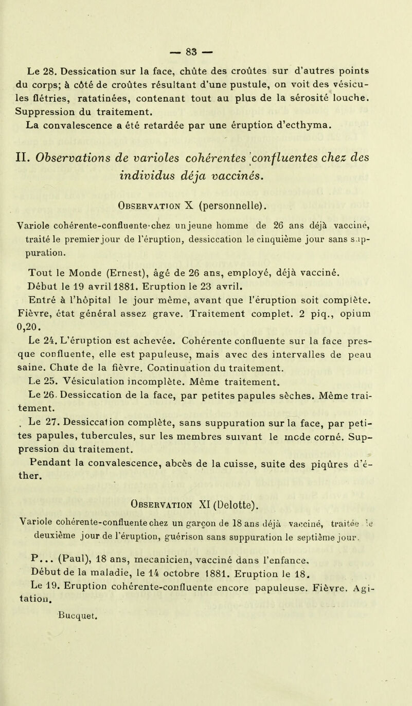 Le 28. Dessication sur la face, chûte des croûtes sur d'autres points du corps; à côté de croûtes résultant d'une pustule, on voit des vésicu- les flétries, ratatinées, contenant tout au plus de la sérosité louche. Suppression du traitement. La convalescence a été retardée par une éruption d'ecthyma. IL Observations de varioles cohérentes confluentes chez des individus déjà vaccinés. Observation X (personnelle). Variole cohérente-confluente-chez unjeune homme de 26 ans déjà vacciné, traité le premier jour de l'éruption, dessiccation le cinquième jour sans sup- puration. Tout le Monde (Ernest), âgé de 26 ans, employé, déjà vacciné. Début le 19 avril 1881. Eruption le 23 avril. Entré à l'hôpital le jour même, avant que l'éruption soit complète. Fièvre, état général assez grave. Traitement complet. 2 piq., opium 0,20. Le 24. L'éruption est achevée. Cohérente confluente sur la face pres- que coofluente, elle est papuleuse, mais avec des intervalles de peau saine. Chute de la fièvre. Continuation du traitement. Le 25. Vésiculation incomplète. Même traitement. Le 26. Dessiccation de la face, par petites papules sèches. Même trai- tement. , Le 27. Dessiccation complète, sans suppuration sur la face, par peti- tes papules, tubercules, sur les membres suivant le mode corné. Sup- pression du traitement. Pendant la convalescence, abcès de la cuisse, suite des piqûres d'é- ther. Observation XI(Delotte). Variole cohérente-confluente chez un garçon de 18 ans déjà vaociné, traitée kj deuxième jour de l'éruption, guérison sans suppuration le septième jour. P... (Paul), 18 ans, mécanicien, vacciné dans l'enfance. Début de la maladie, le 14 octobre 1881. Eruption le 18. Le 19. Eruption cohérente-confluente encore papuleuse. Fièvre. Agi- tation. Bucquet.