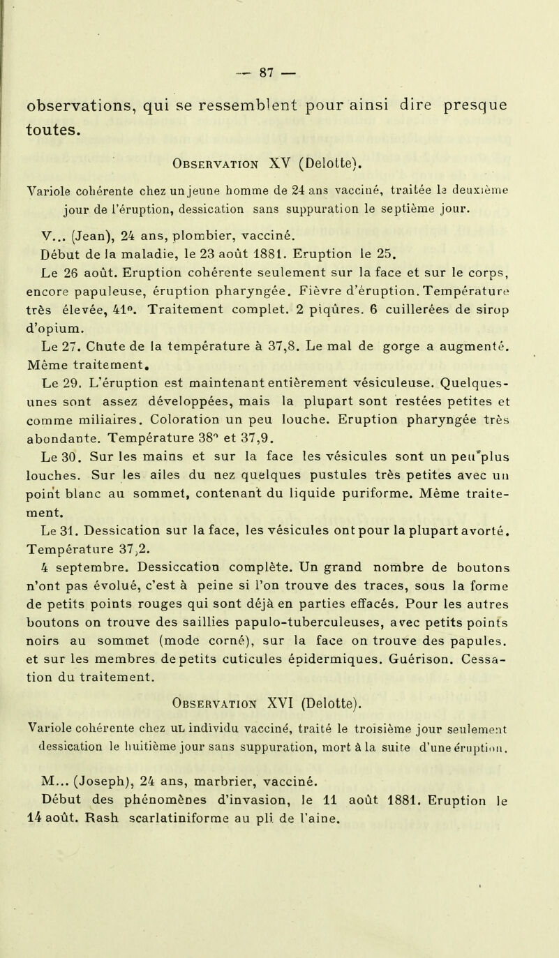 observations, qui se ressemblent pour ainsi dire presque toutes. Observation XV (Delotte). Variole cohérente chez un jeune homme de 24 ans vacciné, traitée la deuxième jour de l'éruption, dessication sans suppuration le septième jour. V... (Jean), 24 ans, plombier, vacciné. Début de la maladie, le 23 août 1881. Eruption le 25. Le 26 août. Eruption cohérente seulement sur la face et sur le corps, encore papuleuse, éruption pharyngée. Fièvre d'éruption. Température très élevée, 41°. Traitement complet. 2 piqûres. 6 cuillerées de sirop d'opium. Le 27. Chute de la température à 37,8. Le mal de gorge a augmenté. Même traitement. Le 29. L'éruption est maintenant entièrement vésiculeuse. Quelques- unes sont assez développées, mais la plupart sont restées petites et comme miliaires. Coloration un peu louche. Eruption pharyngée très abondante. Température 38° et 37,9. Le 30. Sur les mains et sur la face les vésicules sont un peirplus louches. Sur les ailes du nez quelques pustules très petites avec un point blanc au sommet, contenant du liquide puriforme. Même traite- ment. Le 31. Dessication sur la face, les vésicules ont pour la plupart avorté. Température 37,2. 4 septembre. Dessiccation complète. Un grand nombre de boutons n'ont pas évolué, c'est à peine si l'on trouve des traces, sous la forme de petits points rouges qui sont déjà en parties effacés. Pour les autres boutons on trouve des saillies papulo-tuberculeuses, avec petits points noirs au sommet (mode corné), sur la face on trouve des papules, et sur les membres de petits cuticules épidermiques. Guérison. Cessa- tion du traitement. Observation XVI (Delotte). Variole cohérente chez ul individu vacciné, traité le troisième jour seulement dessication le huitième jour sans suppuration, mort à la suite d'une éruption. M... (Joseph), 24 ans, marbrier, vacciné. Début des phénomènes d'invasion, le 11 août 1881. Eruption le 14 août. Rash scarlatiniforme au pli de l'aine.