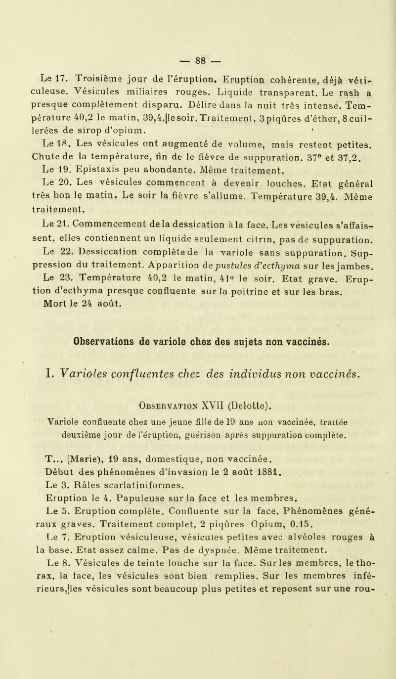 Le 17. Troisième jour de l'éruption. Eruption cohérente, déjà véair- culeuse. Vésicules miliaires rouges. Liquide transparent. Le rash a presque complètement disparu. Délire dans îa nuit très intense. Tem- pérature 40,2 le matin, 39,4.|Iesoir. Traitement. 3piqûres d'éther, 8 cuil- lerées de sirop d'opium. ' LelS. Les vésicules ont augmenté de volume, mais restent petites. Chute de la température, fin de le fièvre de suppuration. 37° et 37,2. Le 19. Epistaxis peu abondante. Même traitement. Le 20. Les vésicules commencent à devenir louches. Etat général très bon le matin. Le soir la fièvre s'allume. Température 39,4. Même traitement. Le 21. Commencement de la dessication à la face. Les vésicules s'affais- sent, elles contiennent un liquide seulement citrm, pas de suppuration. Le 22. Dessiccation complète de la variole sans suppuration. Sup- pression du traitement. Apparition de pustules d'ecthyma sur les jambes. Le 23. Température 40,2 le matin, 41° le soir. Etat grave. Erup- tion d'ecthyma presque confluente sur la poitrine et sur les bras. Mort le 24 août. Observations de variole chez des sujets non vaccinés. I. Varioles confluentes chez des individus non vaccinés. Observation XVII (Delotte). Variole confluente chez une jeune fille de 19 ans non vaccinée, traitée deuxième jour de l'éruption, guérison après suppuration complète. T... (Marie), 19 ans, domestique, non vaccinée. Début des phénomènes d'invasion le 2 août 1881. Le 3. Râles scarlatiniformes. Eruption le 4. Papuleuse sur la face et les membres. Le 5. Eruption complète. Confluente sur la face. Phénomènes géné- raux graves. Traitement complet, 2 piqûres Opium, 0.15. Le 7. Eruption vésiculeuse, vésicules petites avec alvéoles rouges à la base. Etat assez calme. Pas de dyspnée. Même traitement. Le 8. Vésicules déteinte louche sur la face. Sur les membres, le tho- rax, la face, les vésicules sont bien remplies. Sur les membres infé- rieurs,jles vésicules sont beaucoup plus petites et reposent sur une rou-