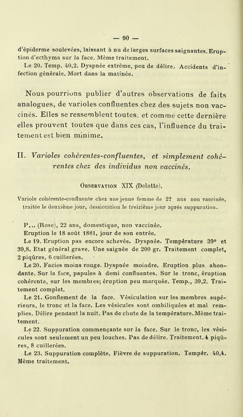 d'épiderme soulevées, laissant à nu de larges surfaces saignantes. Erup- tion d'ecthyma sur la face. Même traitement. Le 20. Temp. 40,2. Dyspnée extrême, peu de délire. Accidents d'in- fection générale. Mort dans la matinée. Nous pourrions publier d'autres observations de faits analogues, de varioles confîuentes chez des sujets non vac- cinés. Elles se ressemblent toutes, et comme cette dernière elles prouvent toutes que dans ces cas, l'influence du trai- tement est bien minime. II. Varioles cohérentes-confîuentes, et simplement cohé- rentes chez des individus non vaccinés. Observation XIX (Delotte). Variole cohérente-confluente chez une jeune femme de 22 ans non vaccinée, traitée le deuxième jour, dessiccation le treizième jour après suppuration. P... (Rose), 22 ans, domestique, non vaccinée. Eruption le 18 août 1881, jour de son entrée. Le 19. Eruption pas encore achevée. Dyspnée. Température 39° et 39,8. Etat général grave. Une saignée de 200 gr. Traitement complet, 2 piqûres, 6 cuillerées. Le 20. Faciès moins rouge. Dyspnée moindre. Eruption plus abon- dante. Sur la face, papules à demi confîuentes. Sur le tronc, éruption cohérente, sur les membres; éruption peu marquée. Temp., 39,2. Trai- tement complet. Le 21. Gonflement de la face. Vésiculation sur les membres supé- rieurs, le tronc et la face. Les vésicules sont ombiliquées et mal rem- plies. Délire pendant la nuit. Pas de chute de la température. Même trai- tement. Le 22. Suppuration commençante sur .la face. Sur le tronc, les vési- cules sont seulement un peu louches. Pas de délire. Traitement. 4 piqû- res, 8 cuillerées. Le 23. Suppuration complète. Fièvre de suppuration. Tempér. 40,4. Même traitement.