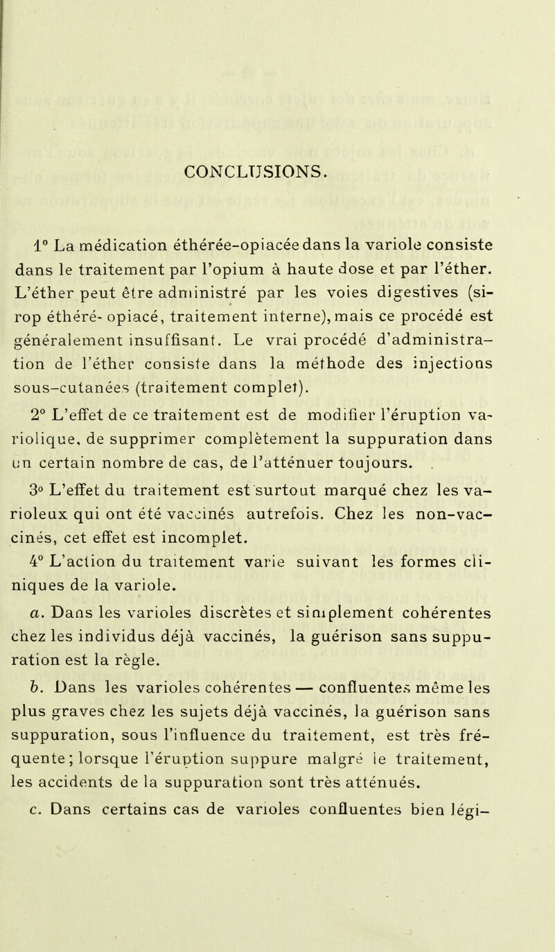 CONCLUSIONS. 1° La médication éthérée-opiacée dans la variole consiste dans le traitement par l'opium à haute dose et par l'éther. L'éther peut être administré par les voies digestives (si- rop éthéré- opiacé, traitement interne), mais ce procédé est généralement insuffisant. Le vrai procédé d'administra- tion de l'éther consiste dans la méthode des injections sous-cutanées (traitement complet). 2° L'effet de ce traitement est de modifier l'éruption va- riolique, de supprimer complètement la suppuration dans un certain nombre de cas, de l'atténuer toujours. 3° L'effet du traitement est surtout marqué chez les va- rioleux qui ont été vaccinés autrefois. Chez les non-vac- cinés, cet effet est incomplet. 4° L'action du traitement varie suivant les formes cli- niques de la variole. a. Dans les varioles discrètes et simplement cohérentes chez les individus déjà vaccinés, la guérison sans suppu- ration est la règle. b. Dans les varioles cohérentes—confluentes même les plus graves chez les sujets déjà vaccinés, la guérison sans suppuration, sous l'influence du traitement, est très fré- quente ; lorsque l'éruption suppure malgré ie traitement, les accidents de la suppuration sont très atténués. c. Dans certains cas de varioles confluentes bien légi-