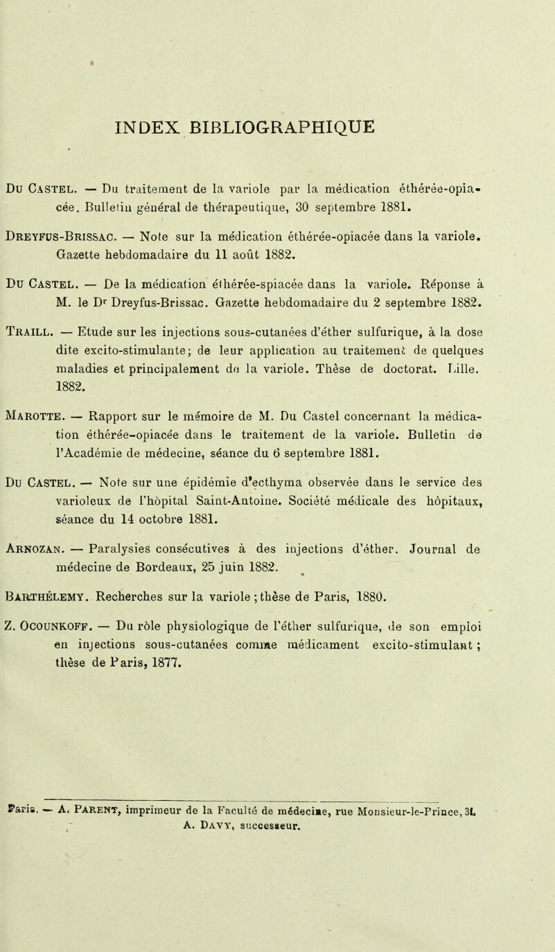 INDEX BIBLIOGRAPHIQUE Du Castel. — Du traitement de la variole par la médication éthérée-opia- cée. Bulletin général de thérapeutique, 30 septembre 1881. Dreyfus-Brissac. — Note sur la médication éthérée-opiacée dans la variole. Gazette hebdomadaire du 11 août 1882. Du Castel. — De la médication élhérée-spiacée dans la variole. Réponse à M. le Dr Dreyfus-Brissac. Gazette hebdomadaire du 2 septembre 1882. Traill. — Etude sur les injections sous-cutanées d'éther sulfurique, à la dose dite excito-stimulante ; de leur application au traitement de quelques maladies et principalement do la variole. Thèse de doctorat. Lille. 1882. Marotte. — Rapport sur le mémoire de M. Du Castel concernant la médica- tion éthérée-opiacée dans le traitement de la variole. Bulletin de l'Académie de médecine, séance du 6 septembre 1881. Du CASTEL. — Note sur une épidémie d*ecthyma observée dans le service des varioleux de l'hôpital Saint-Antoine. Société médicale des hôpitaux, séance du 14 octobre 1881. Arnozan. — Paralysies consécutives à des injections d'éther. Journal de médecine de Bordeaux, 25 juin 1882. Barthélémy. Recherches sur la variole ; thèse de Paris, 1880. Z. Ocounkoff. — Du rôle physiologique de Téther sulfurique, de son emploi en injections sous-cutanées comme médicament excito-stimulant ; thèse de Paris, 1877. Paris, — A. Parent, imprimeur de la Faculté de médecime, rue Monsieur-le-Priuce, 31 A. Davy, successeur.