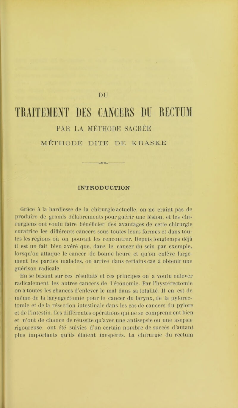 Dl PAR LA MÉTHODE SACRÉE MÉTHODE DITE DE KPxASKE INTRODUCTION Grâce à la hardiesse de la chirurgie actuelle, on ne craint pas de produire de grands délahreineuts pour guérir une lésion, et les chi- rurgiens ont voulu faire hénélicier des avantages de cette chirurgie curatrice les ditlérents cancers sous toutes leurs formes et dans tou- tes les régions où on pouvait les rencontrer. Depuis longtemps déjà il est un fait bien avéré que, dans le cancer du sein jiar exemple, lorsqu’on attaque le cancer de bonne heure et ({u’on enlève large- ment les parties maladies, on arrive dans certains cas à obtenir une guérison radicale. En se basant sur ces résultats et ces principes on a voulu enlever radicalement les autres cancers de l’économie. Par riiystérectomie on a toutes h's chances d’enlever le mal dans sa totalité. Il en est de même de la laryt)gectomie |)Our le cancer du larynx, de la |)ylorec- tomie et de la résection intestinale dans les cas de cancers du pylore et de l’intestin. Ces différentes opérations (pii ne se comprenn eut bien et n’ont de chance de réussite (pj’avec une antisepsie ou une asepsie rigoureuse, ont été suivies d’un certain nombre de succès d’autant |)lus importants qu’ils étaient inespérés, l.a chirurgie du rectum