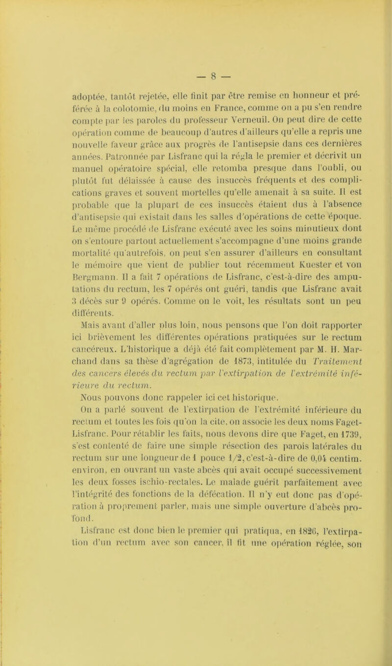 adoptée, tantôt rejetée, elle tinit par être remise en honneur et pré- férée à la (*.010^111^,(111 moins en France, comme on a pu s’eu rendre compte par les iiaroles du iirofesseur Verneuil. On jieut dire de cette opération comme de heaucoup d'antres d’ailleurs qu’elle a repris une nouvelle faveur grâce aux progrès de l'antiseiisie dans ces dernières années. Patronnée par Lisfranc cpii la régla le premier et décrivit un manuel opératoire S|)(‘cial, elle relonilia presque dans l’oubli, ou jiliitôt fut délaissée à cause des insuccès fréipients et des compli- cations graves et souvent mortelles (ju’elle amenait à sa suite. Il est probable ((ue la plupart de ces insuccès étaient dus à l’absence d’antisei)si(' (jui existait dans les salles d’ojiérations de cette époipie. Le même procédé de Lisfranc exécuté avec les soins minutieux dont on s'entoure partout actuellement s’accompagne d’une moins grande mortalité ipi aulrefois, on peut s’en assurer d’ailleurs en consultant le mémoire que vient de jmblior tout récemment Kuester et von Hergmann. Il a fait 7 oiiérations de Lisfranc, c’est-à-dire des ampu- tations du rectum, les 7 opérés ont guéri, tandis que Lisfranc avait :i décès sur 9 opérés. Comme on le voit, les résultats sont un peu dilférents. Mais avant d’aller i)lus loin, nous pensons ([ue l’on doit rapporter ici brièvement les dilférentes opérations prati(|uées sur le rectum cancéreux. L’bistori(pie a déjà été fait complètement j)ar M. II. Mar- chand dans sa thèse d’agrégation do 187;i, intitulée du Traitement des cancers élevés du rectum par l'extirpation de l'extrémité infé- rieure du rectum. Nous pouvons donc rappeler ici cet bistori(pie. On a parlé souvent de l’extirpation de l’extrémité inférieure du recium et toutes les fois qu’on la cite, on associe les deux noms Faget- Lisfranc. Pour rétablir les faits, nous devons dire que Faget, en 1739, s'est contenté de faire une sinq)le résection des parois latérales du rectum sur une longueur de 1 imuce 1/2, c’est-à-dire de 0,0i centim. environ, en ouvrant un vaste al)cès (jui avait occupé successivement les deux fosses iscbio-reclales. Le maiade guérit parfaitement avec l’intégrité des fonctions de la défécation. 11 n’y eut donc pas d’opé- ration à projtrement parler, mais une simple ouverture d’abcès pro- fond. Lisfranc est donc bien le premier (pii jn*ati(pia, en 182li, l’extirpa- tion d’un rectum avec son cancer, il lit une opération régl(>e, son